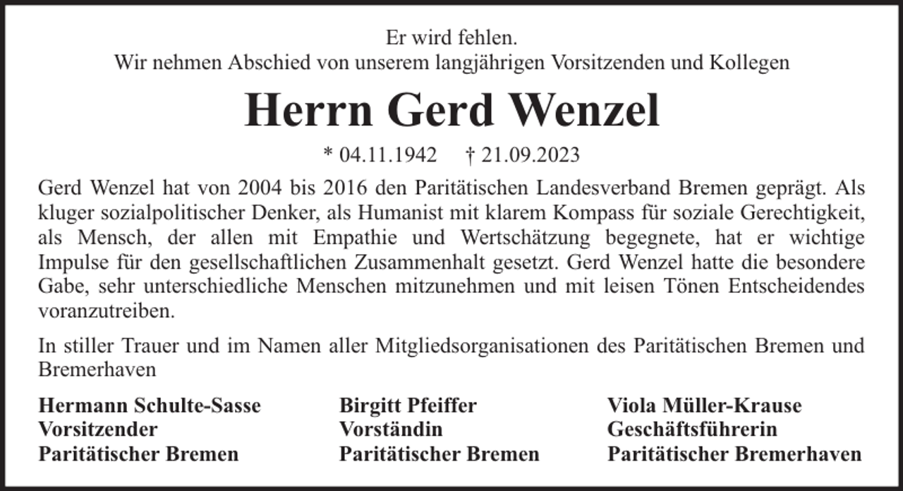 <p>Er wird fehlen.<br />Wir nehmen Abschied von unserem langjährigen Vorsitzenden und Kollegen</p><p>Herrn Gerd Wenzel</p><p>* 04.11.1942 † 21.09.2023<br />Gerd Wenzel hat von 2004 bis 2016 den Paritätischen Landesverband Bremen geprägt. Als<br />kluger sozialpolitischer Denker, als Humanist mit klarem Kompass für soziale Gerechtigkeit,<br />als Mensch, der allen mit Empathie und Wertschätzung begegnete, hat er wichtige<br />Impulse für den gesellschaftlichen Zusammenhalt gesetzt. Gerd Wenzel hatte die besondere<br />Gabe, sehr unterschiedliche Menschen mitzunehmen und mit leisen Tönen Entscheidendes<br />voranzutreiben.<br />In stiller Trauer und im Namen aller Mitgliedsorganisationen des Paritätischen Bremen und<br />Bremerhaven<br />Hermann Schulte-Sasse<br />Vorsitzender<br />Paritätischer Bremen</p><p>Birgitt Pfeiffer<br />Vorständin<br />Paritätischer Bremen</p><p>Viola Müller-Krause<br />Geschäftsführerin<br />Paritätischer Bremerhaven</p>