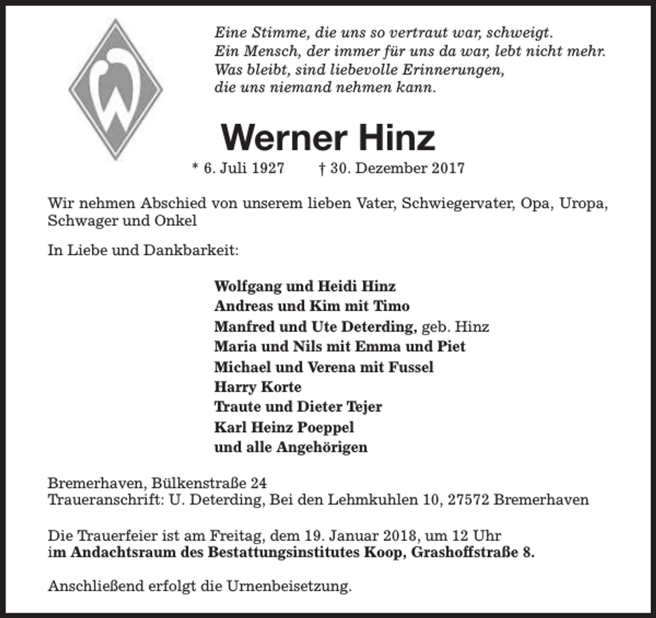 <p>Eine Stimme, die uns so vertraut war, schweigt.<br />Ein Mensch, der immer für uns da war, lebt nicht mehr.<br />Was bleibt, sind liebevolle Erinnerungen,<br />die uns niemand nehmen kann.</p><p>Werner Hinz</p><p>* 6. Juli 1927</p><p>† 30. Dezember 2017</p><p>Wir nehmen Abschied von unserem lieben Vater, Schwiegervater, Opa, Uropa,<br />Schwager und Onkel<br />In Liebe und Dankbarkeit:<br />Wolfgang und Heidi Hinz<br />Andreas und Kim mit Timo<br />Manfred und Ute Deterding, geb. Hinz<br />Maria und Nils mit Emma und Piet<br />Michael und Verena mit Fussel<br />Harry Korte<br />Traute und Dieter Tejer<br />Karl Heinz Poeppel<br />und alle Angehörigen<br />Bremerhaven, Bülkenstraße 24<br />Traueranschrift: U. Deterding, Bei den Lehmkuhlen 10, 27572 Bremerhaven<br />Die Trauerfeier ist am Freitag, dem 19. Januar 2018, um 12 Uhr<br />im Andachtsraum des Bestattungsinstitutes Koop, Grashoffstraße 8.<br />Anschließend erfolgt die Urnenbeisetzung.</p>