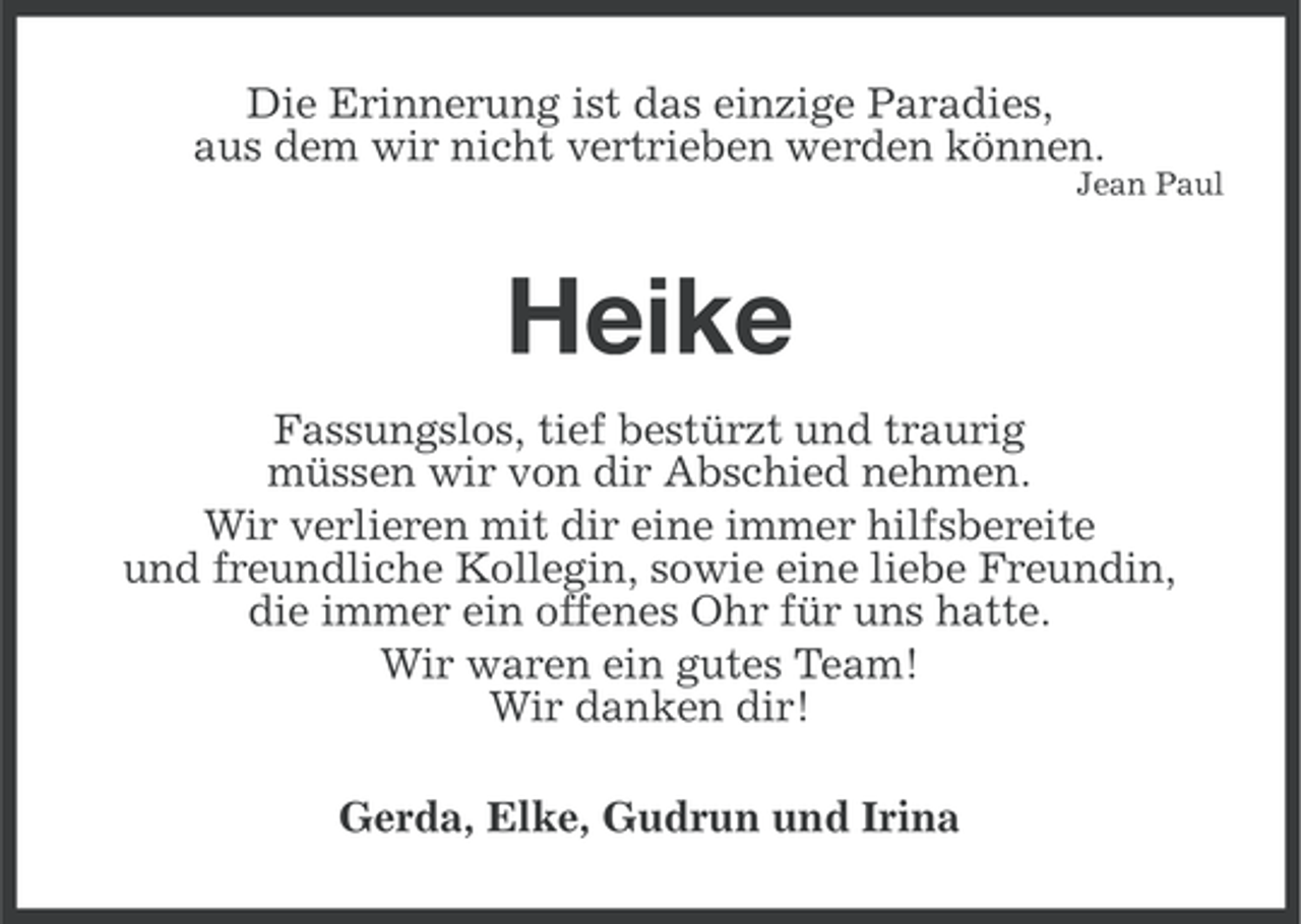 <p>Die Erinnerung ist das einzige Paradies,<br />aus dem wir nicht vertrieben werden können.<br />Jean Paul</p><p>Heike<br />Fassungslos, tief bestürzt und traurig<br />müssen wir von dir Abschied nehmen.<br />Wir verlieren mit dir eine immer hilfsbereite<br />und freundliche Kollegin, sowie eine liebe Freundin,<br />die immer ein offenes Ohr für uns hatte.<br />Wir waren ein gutes Team!<br />Wir danken dir!<br />Gerda, Elke, Gudrun und Irina</p>