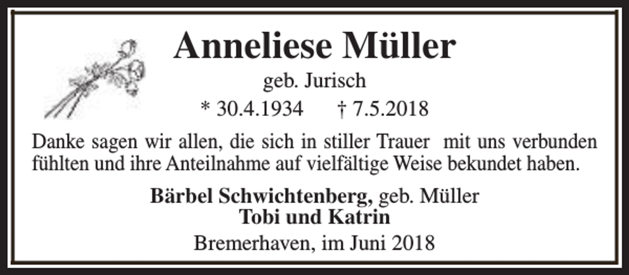 <p>Anneliese Müller</p><p>geb. Jurisch<br />* 30.4.1934<br />† 7.5.2018<br />Danke sagen wir allen, die sich in stiller Trauer mit uns verbunden<br />fühlten und ihre Anteilnahme auf vielfältige Weise bekundet haben.<br />Bärbel Schwichtenberg, geb. Müller<br />Tobi und Katrin<br />Bremerhaven, im Juni 2018</p>