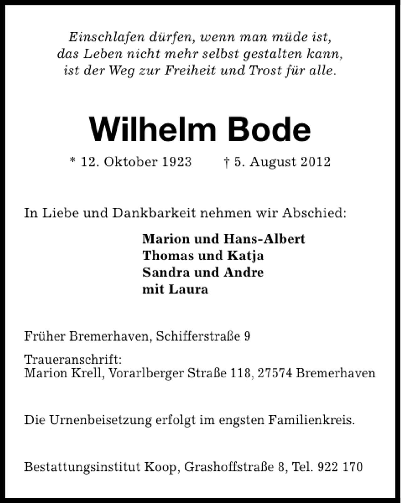 <p>Einschlafen dürfen, wenn man müde ist,<br />das Leben nicht mehr selbst gestalten kann,<br />ist der Weg zur Freiheit und Trost für alle.</p><p>Wilhelm Bode</p><p>* 12. Oktober 1923</p><p>† 5. August 2012</p><p>In Liebe und Dankbarkeit nehmen wir Abschied:<br />Marion und Hans-Albert<br />Thomas und Katja<br />Sandra und Andre<br />mit Laura<br />Früher Bremerhaven, Schifferstraße 9<br />Traueranschrift:<br />Marion Krell, Vorarlberger Straße 118, 27574 Bremerhaven<br />Die Urnenbeisetzung erfolgt im engsten Familienkreis.<br />Bestattungsinstitut Koop, Grashoffstraße 8, Tel. 922 170</p>