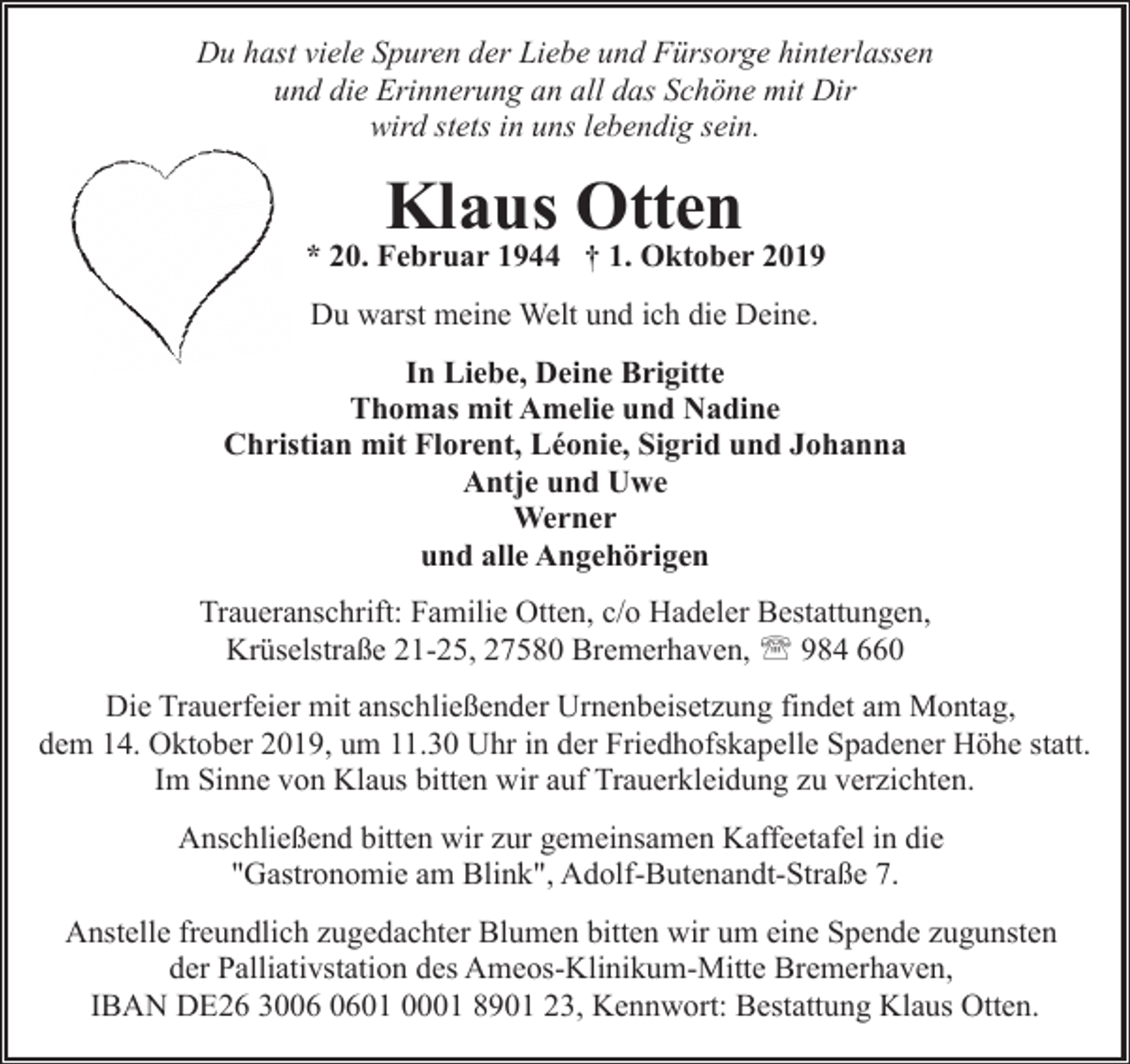 <p>Du hast viele Spuren der Liebe und Fürsorge hinterlassen<br />und die Erinnerung an all das Schöne mit Dir<br />wird stets in uns lebendig sein.</p><p>Klaus Otten</p><p>* 20. Februar 1944 † 1. Oktober 2019<br />Du warst meine Welt und ich die Deine.<br />In Liebe, Deine Brigitte<br />Thomas mit Amelie und Nadine<br />Christian mit Florent, Léonie, Sigrid und Johanna<br />Antje und Uwe<br />Werner<br />und alle Angehörigen<br />Traueranschrift: Familie Otten, c/o Hadeler Bestattungen,<br />Krüselstraße 21-25, 27580 Bremerhaven, ' 984 660<br />Die Trauerfeier mit anschließender Urnenbeisetzung findet am Montag,<br />dem 14. Oktober 2019, um 11.30 Uhr in der Friedhofskapelle Spadener Höhe statt.<br />Im Sinne von Klaus bitten wir auf Trauerkleidung zu verzichten.<br />Anschließend bitten wir zur gemeinsamen Kaffeetafel in die<br />"Gastronomie am Blink", Adolf-Butenandt-Straße 7.<br />Anstelle freundlich zugedachter Blumen bitten wir um eine Spende zugunsten<br />der Palliativstation des Ameos-Klinikum-Mitte Bremerhaven,<br />IBAN DE26 3001 0001 8901 23, Kennwort: Bestattung Klaus Otten.</p>