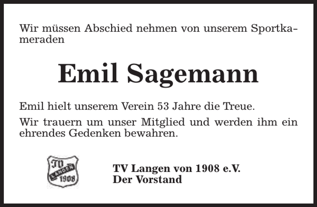 <p>Wir müssen Abschied nehmen von unserem Sportkameraden</p><p>Emil Sagemann<br />Emil hielt unserem Verein 53 Jahre die Treue.<br />Wir trauern um unser Mitglied und werden ihm ein<br />ehrendes Gedenken bewahren.<br />TV Langen von 1908 e.V.<br />Der Vorstand</p>