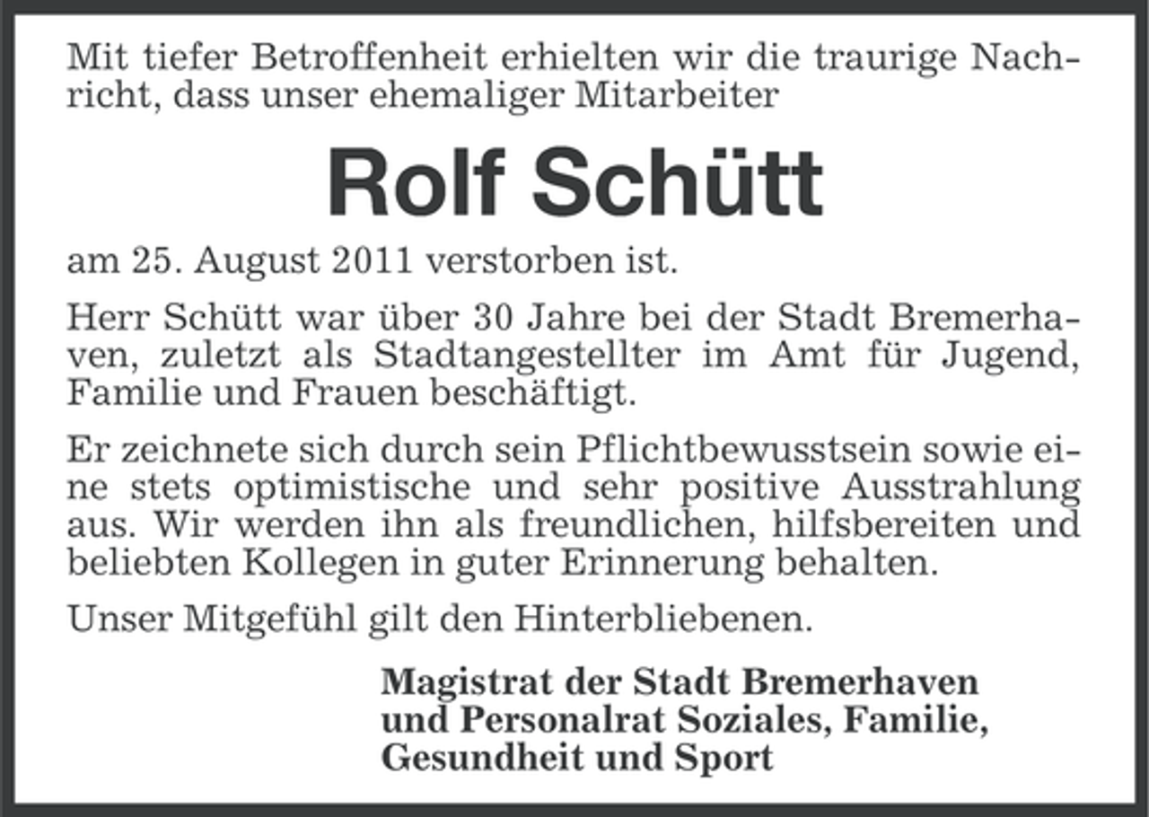 <p>Mit tiefer Betroffenheit erhielten wir die traurige Nachricht, dass unser ehemaliger Mitarbeiter</p><p>Rolf Schütt<br />am 25. August 2011 verstorben ist.<br />Herr Schütt war über 30 Jahre bei der Stadt Bremerhaven, zuletzt als Stadtangestellter im Amt für Jugend,<br />Familie und Frauen beschäftigt.<br />Er zeichnete sich durch sein Pflichtbewusstsein sowie eine stets optimistische und sehr positive Ausstrahlung<br />aus. Wir werden ihn als freundlichen, hilfsbereiten und<br />beliebten Kollegen in guter Erinnerung behalten.<br />Unser Mitgefühl gilt den Hinterbliebenen.<br />Magistrat der Stadt Bremerhaven<br />und Personalrat Soziales, Familie,<br />Gesundheit und Sport</p>