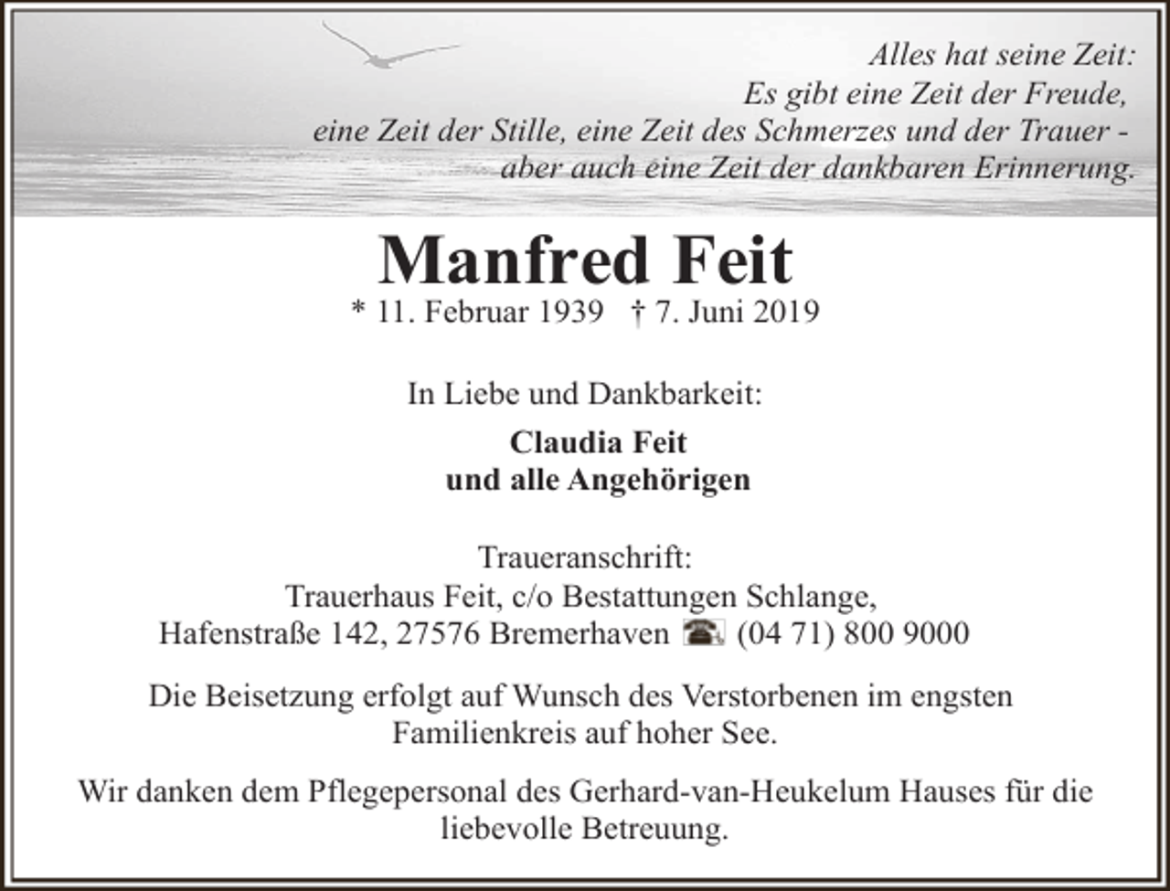 <p>Alles hat seine Zeit:<br />Es gibt eine Zeit der Freude,<br />eine Zeit der Stille, eine Zeit des Schmerzes und der Trauer aber auch eine Zeit der dankbaren Erinnerung.</p><p>Manfred Feit</p><p>* 11. Februar 1939 † 7. Juni 2019<br />In Liebe und Dankbarkeit:<br />Claudia Feit<br />und alle Angehörigen<br />Traueranschrift:<br />Trauerhaus Feit, c/o Bestattungen Schlange,<br />Hafenstraße 142, 27576 Bremerhaven<br />(04 71) 800 9000<br />Die Beisetzung erfolgt auf Wunsch des Verstorbenen im engsten<br />Familienkreis auf hoher See.<br />Wir danken dem Pflegepersonal des Gerhard-van-Heukelum Hauses für die<br />liebevolle Betreuung.</p>