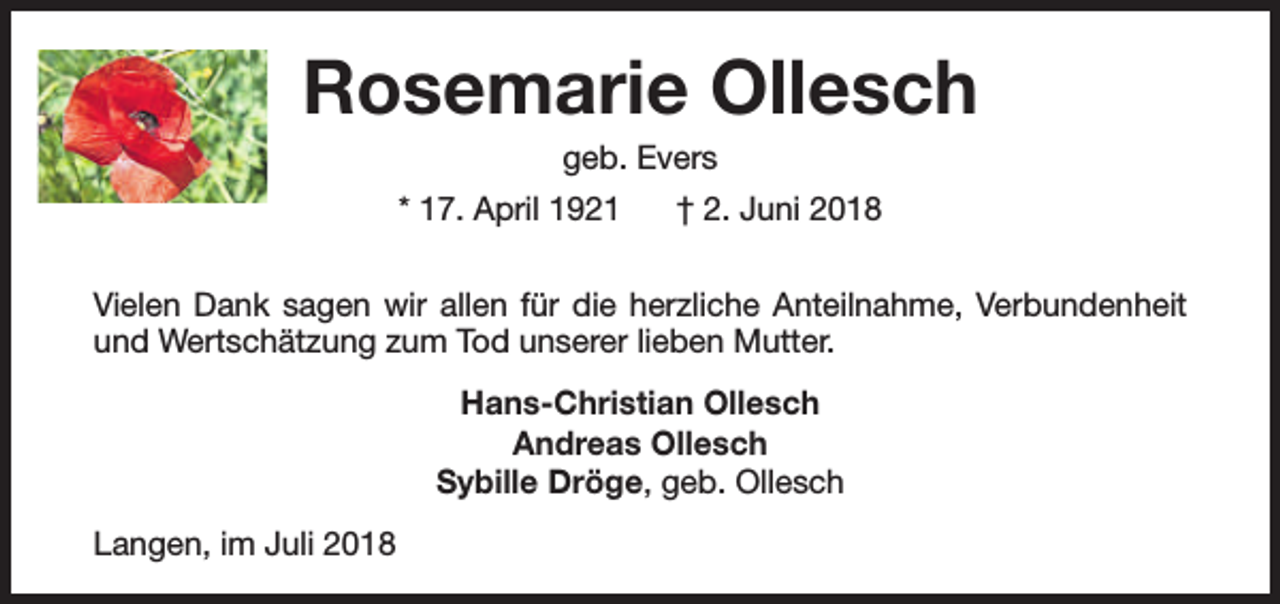 <p>Rosemarie Ollesch<br />geb. Evers</p><p>* 17. April 1921</p><p>† 2. Juni 2018</p><p>Vielen Dank sagen wir allen für die herzliche Anteilnahme, Verbundenheit<br />und Wertschätzung zum Tod unserer lieben Mutter.<br />Hans-Christian Ollesch<br />Andreas Ollesch<br />Sybille Dröge, geb. Ollesch<br />Langen, im Juli 2018</p>
