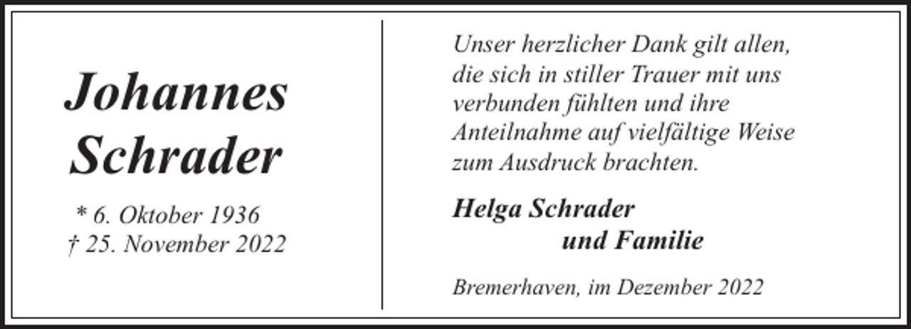 <p>Johannes<br />Schrader<br />* 6. Oktober 1936<br />† 25. November 2022</p><p>Unser herzlicher Dank gilt allen,<br />die sich in stiller Trauer mit uns<br />verbunden fühlten und ihre<br />Anteilnahme auf vielfältige Weise<br />zum Ausdruck brachten.</p><p>Helga Schrader<br />und Familie<br />Bremerhaven, im Dezember 2022</p>