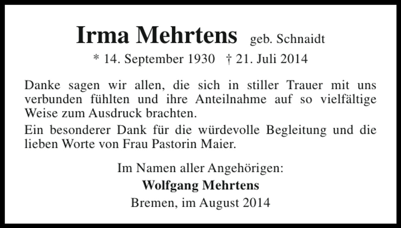 <p>Irma Mehrtens</p><p>geb. Schnaidt<br />* 14. September 1930 † 21. Juli 2014</p><p>Danke sagen wir allen, die sich in stiller Trauer mit uns<br />verbunden fühlten und ihre Anteilnahme auf so vielfältige<br />Weise zum Ausdruck brachten.<br />Ein besonderer Dank für die würdevolle Begleitung und die<br />lieben Worte von Frau Pastorin Maier.<br />Im Namen aller Angehörigen:<br />Wolfgang Mehrtens<br />Bremen, im August 2014</p>
