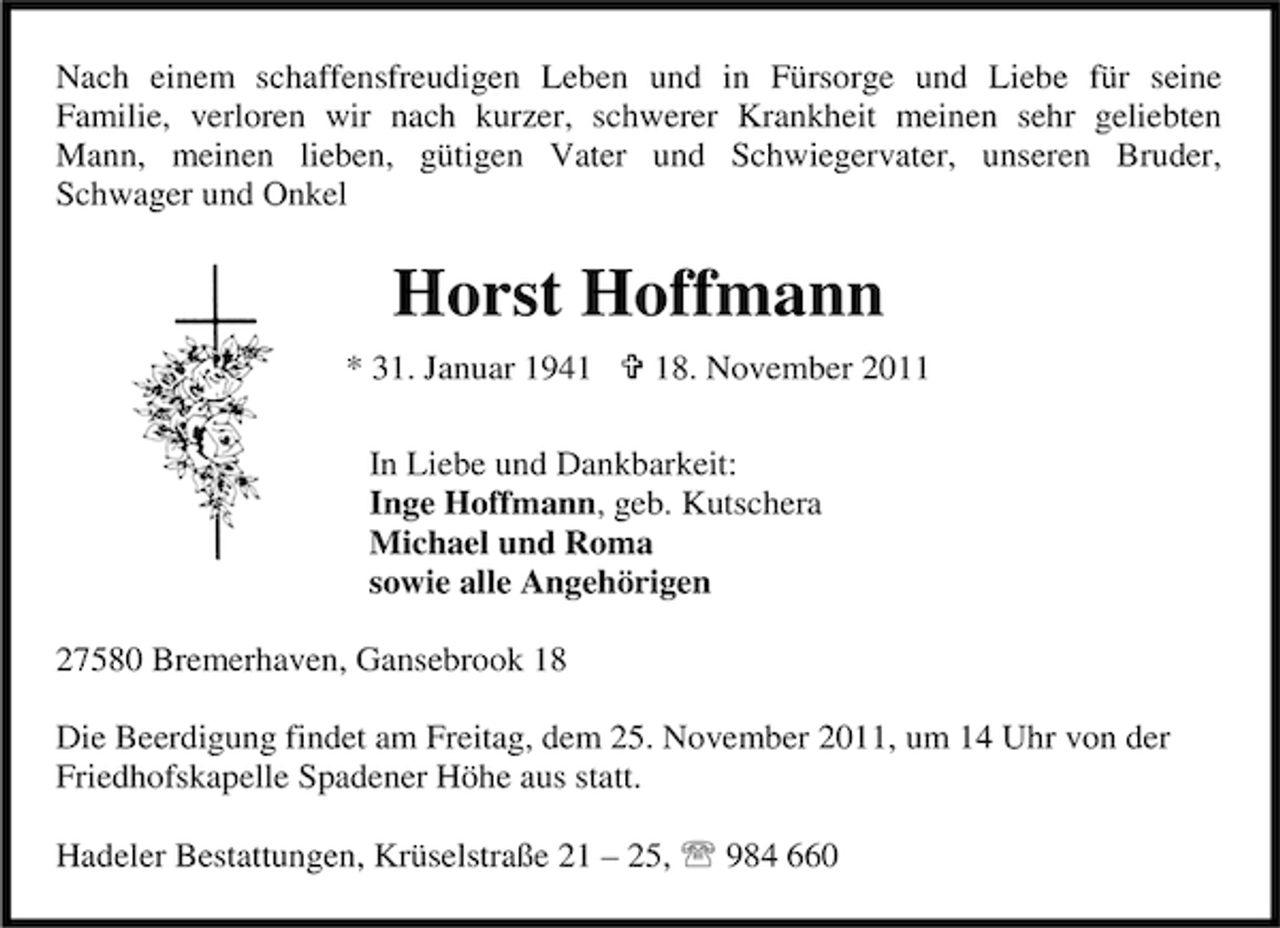 <p>Nach einem schaffensfreudigen Leben und in Fürsorge und Liebe für seine<br />Familie, verloren wir nach kurzer, schwerer Krankheit meinen sehr geliebten<br />Mann, meinen lieben, gütigen Vater und Schwiegervater, unseren Bruder,<br />Schwager und Onkel</p><p>Horst Hoffmann<br />* 31. Januar 1948. November 2011</p><p>In Liebe und Dankbarkeit:<br />Inge Hoffmann, geb. Kutschera<br />Michael und Roma<br />sowie alle Angehörigen<br />27580 Bremerhaven, Gansebrook 18<br />Die Beerdigung findet am Freitag, dem 25. November 2011, um 14 Uhr von der<br />Friedhofskapelle Spadener Höhe aus statt.<br />Hadeler Bestattungen, Krüselstraße 21 – 25, 984 660</p>