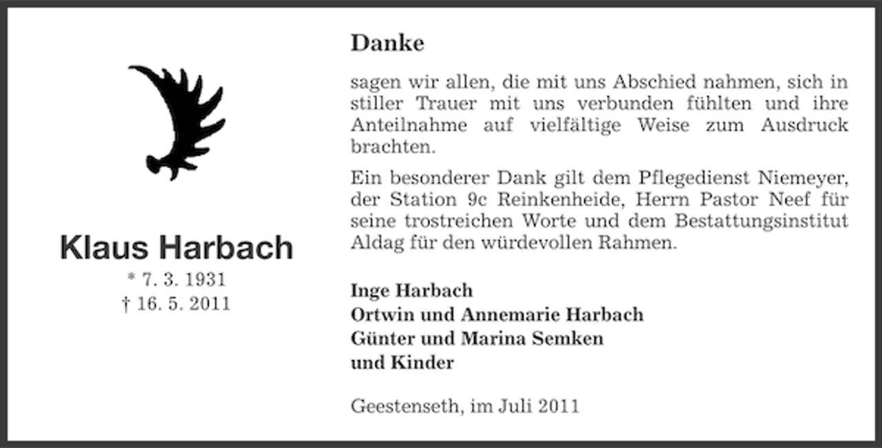 <p>Danke<br />sagen wir allen, die mit uns Abschied nahmen, sich in<br />stiller Trauer mit uns verbunden fühlten und ihre<br />Anteilnahme auf vielfältige Weise zum Ausdruck<br />brachten.</p><p>Klaus Harbach<br />* 7. 3. 1931<br />† 16. 5. 2011</p><p>Ein besonderer Dank gilt dem Pflegedienst Niemeyer,<br />der Station 9c Reinkenheide, Herrn Pastor Neef für<br />seine trostreichen Worte und dem Bestattungsinstitut<br />Aldag für den würdevollen Rahmen.<br />Inge Harbach<br />Ortwin und Annemarie Harbach<br />Günter und Marina Semken<br />und Kinder<br />Geestenseth, im Juli 2011</p>