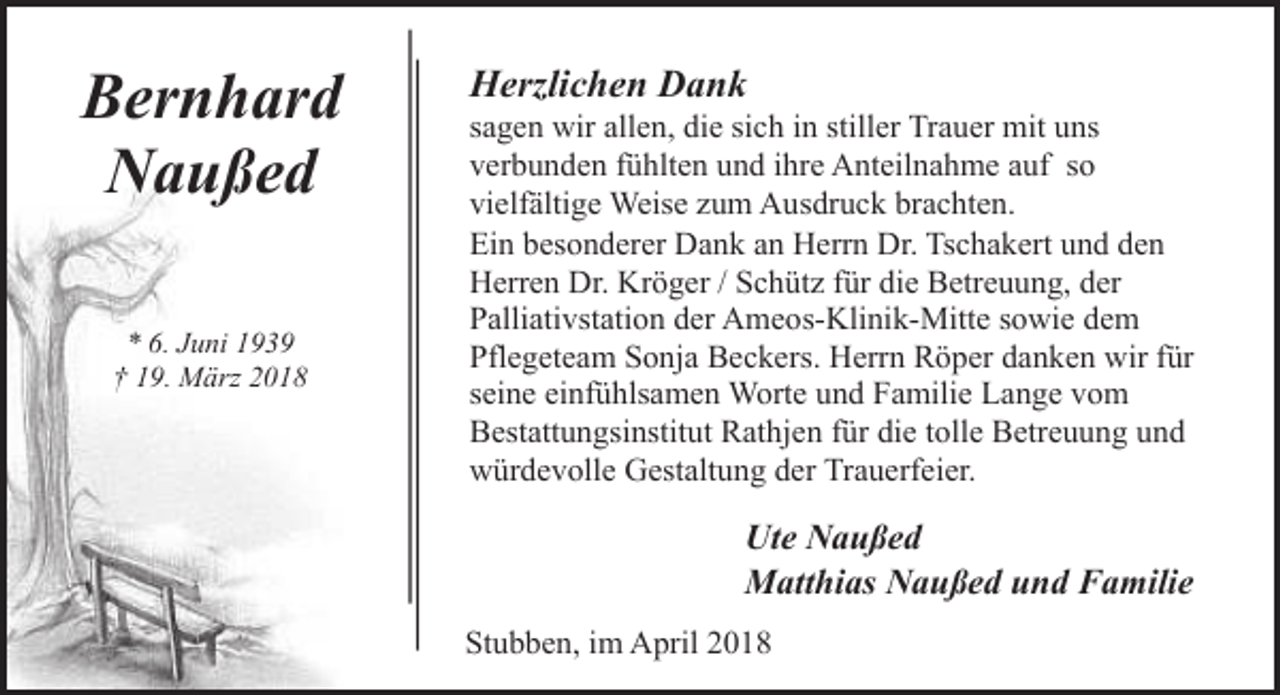 <p>Bernhard<br />Naußed<br />* 6. Juni 1939<br />† 19. März 2018</p><p>Herzlichen Dank</p><p>sagen wir allen, die sich in stiller Trauer mit uns<br />verbunden fühlten und ihre Anteilnahme auf so<br />vielfältige Weise zum Ausdruck brachten.<br />Ein besonderer Dank an Herrn Dr. Tschakert und den<br />Herren Dr. Kröger / Schütz für die Betreuung, der<br />Palliativstation der Ameos-Klinik-Mitte sowie dem<br />Pflegeteam Sonja Beckers. Herrn Röper danken wir für<br />seine einfühlsamen Worte und Familie Lange vom<br />Bestattungsinstitut Rathjen für die tolle Betreuung und<br />würdevolle Gestaltung der Trauerfeier.</p><p>Ute Naußed<br />Matthias Naußed und Familie<br />Stubben, im April 2018</p>