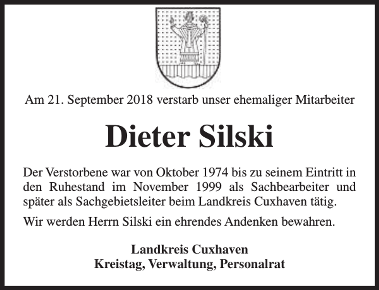 <p>Am 21. September 2018 verstarb unser ehemaliger Mitarbeiter</p><p>Dieter Silski<br />Der Verstorbene war von Oktober 1974 bis zu seinem Eintritt in<br />den Ruhestand im November 1999 als Sachbearbeiter und<br />später als Sachgebietsleiter beim Landkreis Cuxhaven tätig.<br />Wir werden Herrn Silski ein ehrendes Andenken bewahren.<br />Landkreis Cuxhaven<br />Kreistag, Verwaltung, Personalrat</p>