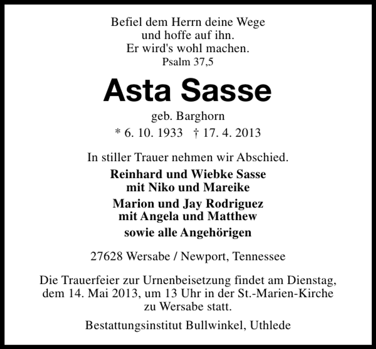 <p>Befiel dem Herrn deine Wege<br />und hoffe auf ihn.<br />Er wird's wohl machen.<br />Psalm 37,5</p><p>Asta Sasse<br />geb. Barghorn<br />* 6. 10. 1933 † 17. 4. 2013</p><p>In stiller Trauer nehmen wir Abschied.<br />Reinhard und Wiebke Sasse<br />mit Niko und Mareike<br />Marion und Jay Rodriguez<br />mit Angela und Matthew<br />sowie alle Angehörigen<br />27628 Wersabe / Newport, Tennessee<br />Die Trauerfeier zur Urnenbeisetzung findet am Dienstag,<br />dem 14. Mai 2013, um 13 Uhr in der St.-Marien-Kirche<br />zu Wersabe statt.<br />Bestattungsinstitut Bullwinkel, Uthlede</p>