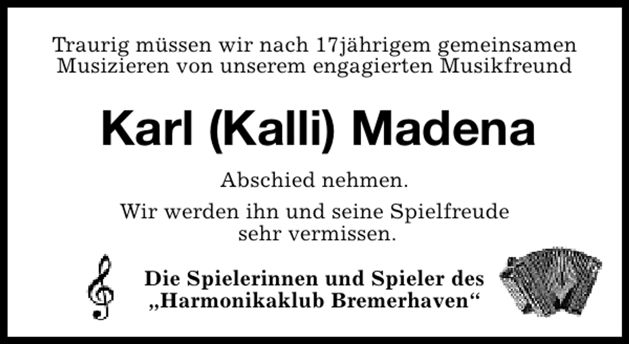 <p>Traurig müssen wir nach 17jährigem gemeinsamen<br />Musizieren von unserem engagierten Musikfreund</p><p>Karl (Kalli) Madena<br />Abschied nehmen.<br />Wir werden ihn und seine Spielfreude<br />sehr vermissen.<br />Die Spielerinnen und Spieler des<br />„Harmonikaklub Bremerhaven“</p>