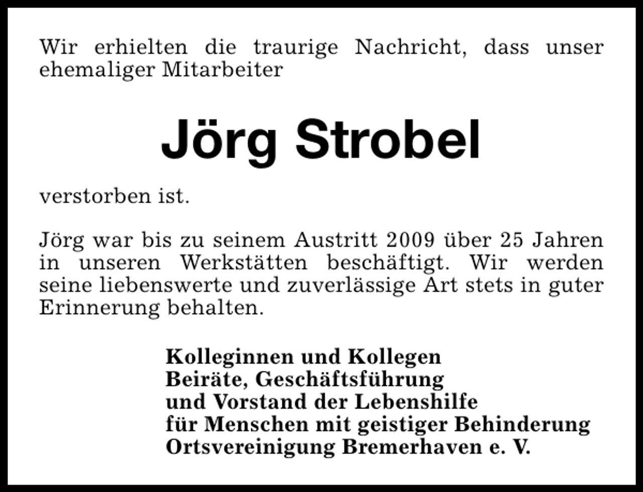 <p>Wir erhielten die traurige Nachricht, dass unser<br />ehemaliger Mitarbeiter</p><p>Jörg Strobel<br />verstorben ist.<br />Jörg war bis zu seinem Austritt 2009 über 25 Jahren<br />in unseren Werkstätten beschäftigt. Wir werden<br />seine liebenswerte und zuverlässige Art stets in guter<br />Erinnerung behalten.<br />Kolleginnen und Kollegen<br />Beiräte, Geschäftsführung<br />und Vorstand der Lebenshilfe<br />für Menschen mit geistiger Behinderung<br />Ortsvereinigung Bremerhaven e. V.</p>