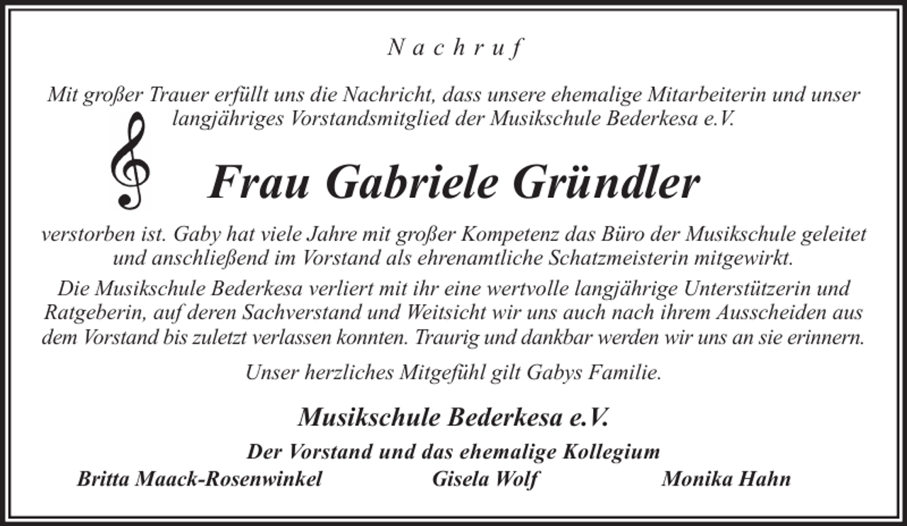 <p>Nachruf<br />Mit großer Trauer erfüllt uns die Nachricht, dass unsere ehemalige Mitarbeiterin und unser<br />langjähriges Vorstandsmitglied der Musikschule Bederkesa e.V.</p><p>Frau Gabriele Gründler<br />verstorben ist. Gaby hat viele Jahre mit großer Kompetenz das Büro der Musikschule geleitet<br />und anschließend im Vorstand als ehrenamtliche Schatzmeisterin mitgewirkt.<br />Die Musikschule Bederkesa verliert mit ihr eine wertvolle langjährige Unterstützerin und<br />Ratgeberin, auf deren Sachverstand und Weitsicht wir uns auch nach ihrem Ausscheiden aus<br />dem Vorstand bis zuletzt verlassen konnten. Traurig und dankbar werden wir uns an sie erinnern.<br />Unser herzliches Mitgefühl gilt Gabys Familie.</p><p>Musikschule Bederkesa e.V.<br />Der Vorstand und das ehemalige Kollegium<br />Britta Maack-Rosenwinkel<br />Gisela Wolf<br />Monika Hahn</p>