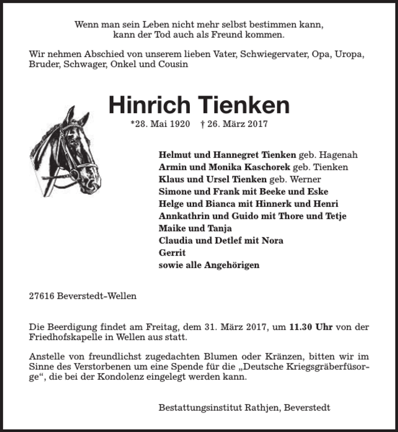 <p>Wenn man sein Leben nicht mehr selbst bestimmen kann,<br />kann der Tod auch als Freund kommen.<br />Wir nehmen Abschied von unserem lieben Vater, Schwiegervater, Opa, Uropa,<br />Bruder, Schwager, Onkel und Cousin</p><p>Hinrich Tienken<br />*28. Mai 1920</p><p>† 26. März 2017</p><p>Helmut und Hannegret Tienken geb. Hagenah<br />Armin und Monika Kaschorek geb. Tienken<br />Klaus und Ursel Tienken geb. Werner<br />Simone und Frank mit Beeke und Eske<br />Helge und Bianca mit Hinnerk und Henri<br />Annkathrin und Guido mit Thore und Tetje<br />Maike und Tanja<br />Claudia und Detlef mit Nora<br />Gerrit<br />sowie alle Angehörigen<br />27616 Beverstedt-Wellen<br />Die Beerdigung findet am Freitag, dem 31. März 2017, um 11.30 Uhr von der<br />Friedhofskapelle in Wellen aus statt.<br />Anstelle von freundlichst zugedachten Blumen oder Kränzen, bitten wir im<br />Sinne des Verstorbenen um eine Spende für die „Deutsche Kriegsgräberfüsorge“, die bei der Kondolenz eingelegt werden kann.<br />Bestattungsinstitut Rathjen, Beverstedt</p>