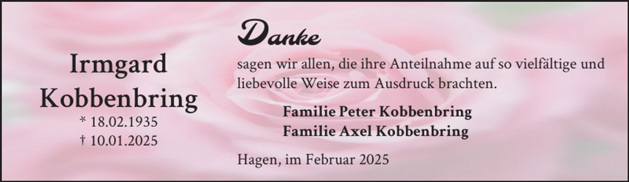 <p>Irmgard<br />Kobbenbring<br />* 18.02.1935<br />† 10.01.2025</p><p>Danke</p><p>sagen wir allen, die ihre Anteilnahme auf so vielfältige und<br />liebevolle Weise zum Ausdruck brachten.<br />Familie Peter Kobbenbring<br />Familie Axel Kobbenbring<br />Hagen, im Februar 2025</p>
