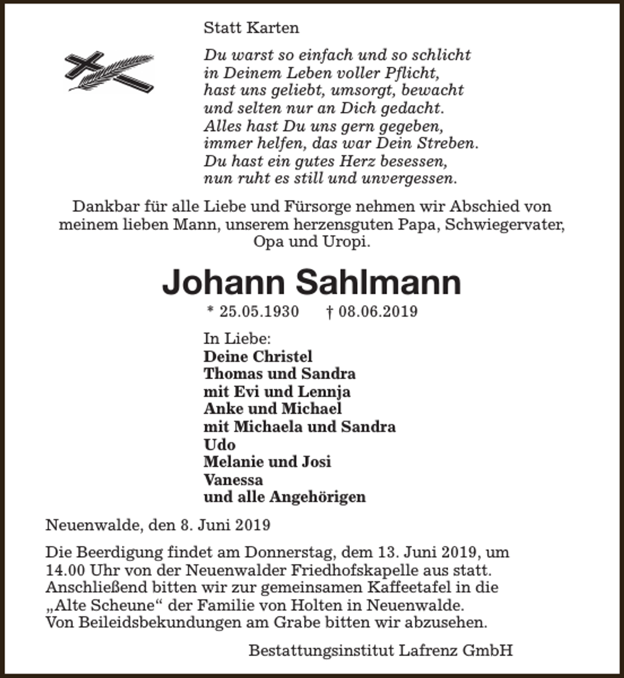 <p>Statt Karten<br />Du warst so einfach und so schlicht<br />in Deinem Leben voller Pflicht,<br />hast uns geliebt, umsorgt, bewacht<br />und selten nur an Dich gedacht.<br />Alles hast Du uns gern gegeben,<br />immer helfen, das war Dein Streben.<br />Du hast ein gutes Herz besessen,<br />nun ruht es still und unvergessen.<br />Dankbar für alle Liebe und Fürsorge nehmen wir Abschied von<br />meinem lieben Mann, unserem herzensguten Papa, Schwiegervater,<br />Opa und Uropi.</p><p>Johann Sahlmann<br />* 25.05.1930</p><p>† 08.06.2019</p><p>In Liebe:<br />Deine Christel<br />Thomas und Sandra<br />mit Evi und Lennja<br />Anke und Michael<br />mit Michaela und Sandra<br />Udo<br />Melanie und Josi<br />Vanessa<br />und alle Angehörigen<br />Neuenwalde, den 8. Juni 2019<br />Die Beerdigung findet am Donnerstag, dem 13. Juni 2019, um<br />14.00 Uhr von der Neuenwalder Friedhofskapelle aus statt.<br />Anschließend bitten wir zur gemeinsamen Kaffeetafel in die<br />„Alte Scheune“ der Familie von Holten in Neuenwalde.<br />Von Beileidsbekundungen am Grabe bitten wir abzusehen.<br />Bestattungsinstitut Lafrenz GmbH</p>