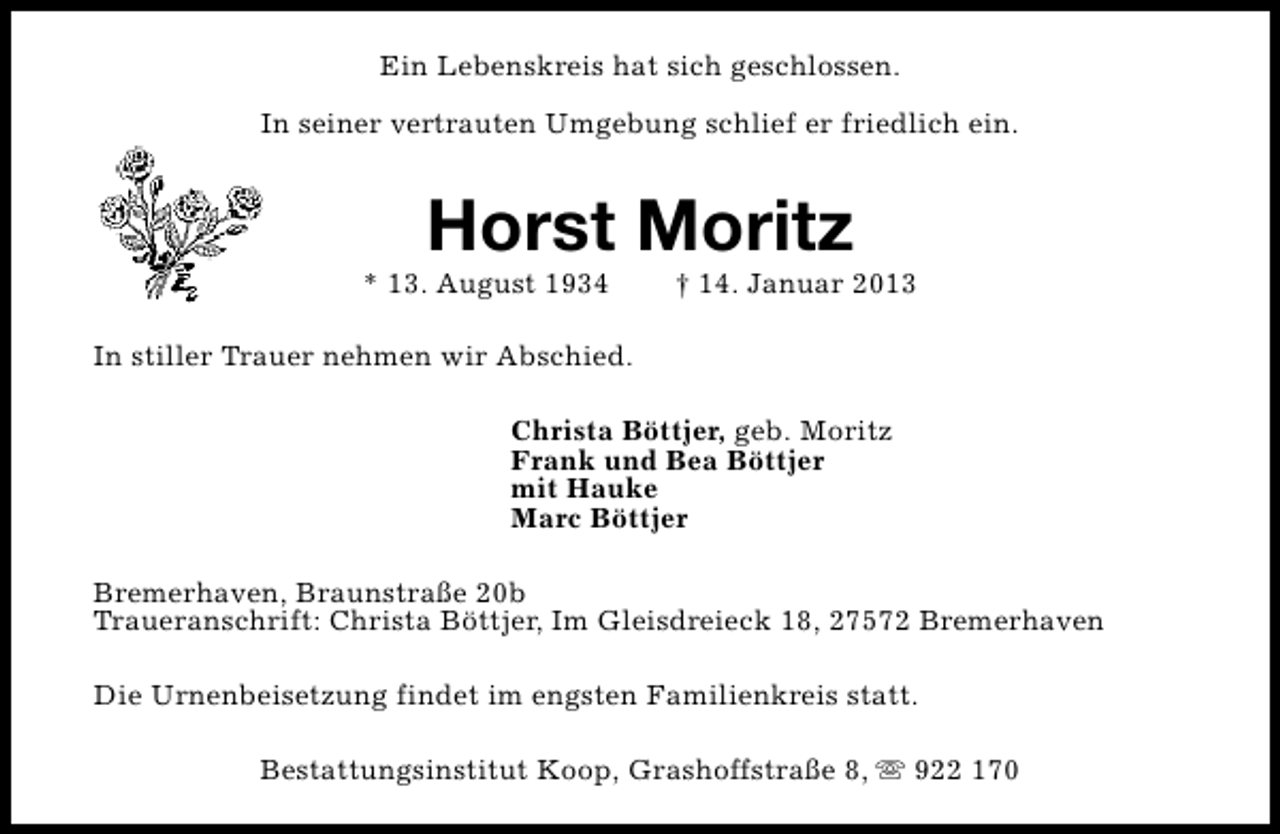 <p>Ein Lebenskreis hat sich geschlossen.<br />In seiner vertrauten Umgebung schlief er friedlich ein.</p><p>Horst Moritz</p><p>* 13. August 1934</p><p>† 14. Januar 2013</p><p>In stiller Trauer nehmen wir Abschied.<br />Christa Böttjer, geb. Moritz<br />Frank und Bea Böttjer<br />mit Hauke<br />Marc Böttjer<br />Bremerhaven, Braunstraße 20b<br />Traueranschrift: Christa Böttjer, Im Gleisdreieck 18, 27572 Bremerhaven<br />Die Urnenbeisetzung findet im engsten Familienkreis statt.<br />Bestattungsinstitut Koop, Grashoffstraße 8, s 922 170</p>