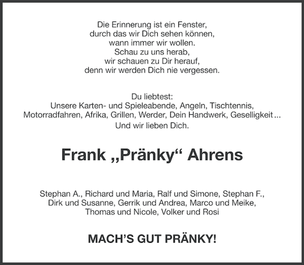 <p>Die Erinnerung ist ein Fenster,<br />durch das wir Dich sehen können,<br />wann immer wir wollen.<br />Schau zu uns herab,<br />wir schauen zu Dir herauf,<br />denn wir werden Dich nie vergessen.<br />Du liebtest:<br />Unsere Karten- und Spieleabende, Angeln, Tischtennis,<br />Motorradfahren, Afrika, Grillen, Werder, Dein Handwerk, Geselligkeit ...<br />Und wir lieben Dich.</p><p>Frank ,,Pränky‘‘ Ahrens<br />Stephan A., Richard und Maria, Ralf und Simone, Stephan F.,<br />Dirk und Susanne, Gerrik und Andrea, Marco und Meike,<br />Thomas und Nicole, Volker und Rosi</p><p>MACH’S GUT PRÄNKY!</p>