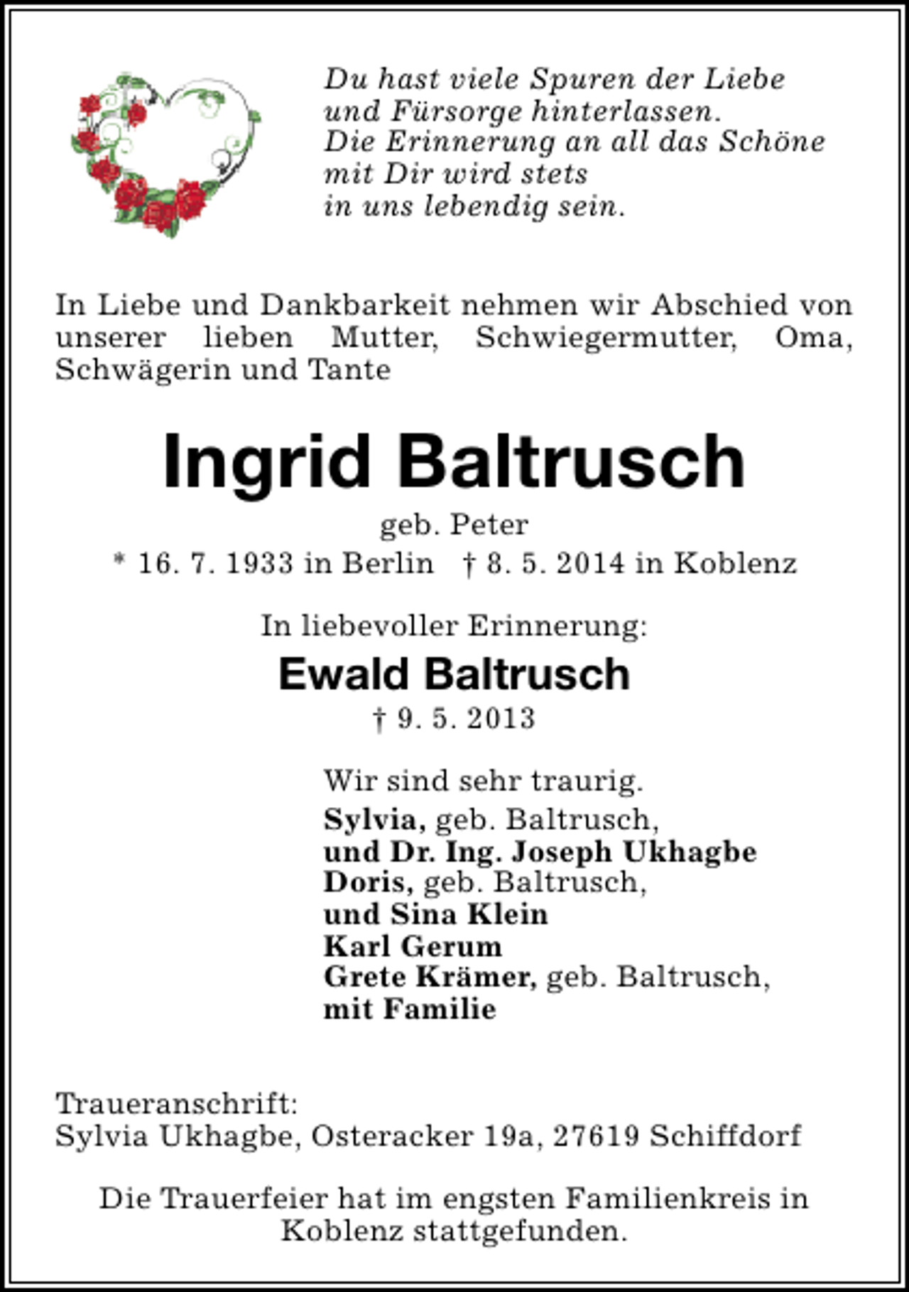 <p>Du hast viele Spuren der Liebe<br />und Fürsorge hinterlassen.<br />Die Erinnerung an all das Schöne<br />mit Dir wird stets<br />in uns lebendig sein.<br />In Liebe und Dankbarkeit nehmen wir Abschied von<br />unserer lieben Mutter, Schwiegermutter, Oma,<br />Schwägerin und Tante</p><p>Ingrid Baltrusch</p><p>geb. Peter<br />* 16. 7. 1933 in Berlin † 8. 5. 2014 in Koblenz<br />In liebevoller Erinnerung:</p><p>Ewald Baltrusch<br />† 9. 5. 2013</p><p>Wir sind sehr traurig.<br />Sylvia, geb. Baltrusch,<br />und Dr. Ing. Joseph Ukhagbe<br />Doris, geb. Baltrusch,<br />und Sina Klein<br />Karl Gerum<br />Grete Krämer, geb. Baltrusch,<br />mit Familie<br />Traueranschrift:<br />Sylvia Ukhagbe, Osteracker 19a, 27619 Schiffdorf<br />Die Trauerfeier hat im engsten Familienkreis in<br />Koblenz stattgefunden.</p>