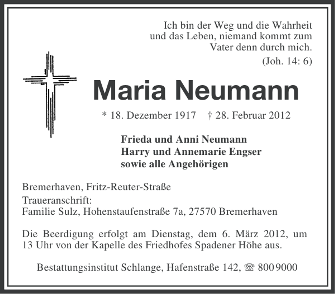 <p>Ich bin der Weg und die Wahrheit<br />und das Leben, niemand kommt zum<br />Vater denn durch mich.<br />(Joh. 14: 6)</p><p>Maria Neumann<br />* 18. Dezember 1917 † 28. Februar 2012<br />Frieda und Anni Neumann<br />Harry und Annemarie Engser<br />sowie alle Angehörigen<br />Bremerhaven, Fritz-Reuter-Straße<br />Traueranschrift:<br />Familie Sulz, Hohenstaufenstraße 7a, 27570 Bremerhaven<br />Die Beerdigung erfolgt am Dienstag, dem 6. März 2012, um<br />13 Uhr von der Kapelle des Friedhofes Spadener Höhe aus.<br />Bestattungsinstitut Schlange, Hafenstraße 142, 800 9000</p>