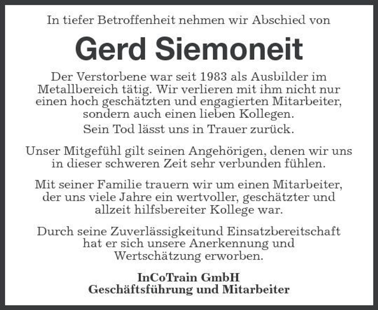<p>In tiefer Betroffenheit nehmen wir Abschied von</p><p>Gerd Siemoneit<br />Der Verstorbene war seit 1983 als Ausbilder im Metallbereich tätig. Wir verlieren mit ihm nicht nur einen hoch geschätzten und engagierten Mitarbeiter, sondern auch einen lieben Kollegen. Sein Tod lässt uns in Trauer zurück. Unser Mitgefühl gilt seinen Angehörigen, denen wir uns in dieser schweren Zeit sehr verbunden fühlen. Mit seiner Familie trauern wir um einen Mitarbeiter, der uns viele Jahre ein wertvoller, geschätzter und allzeit hilfsbereiter Kollege war. Durch seine Zuverlässigkeitund Einsatzbereitschaft hat er sich unsere Anerkennung und Wertschätzung erworben. InCoTrain GmbH Geschäftsführung und Mitarbeiter</p>