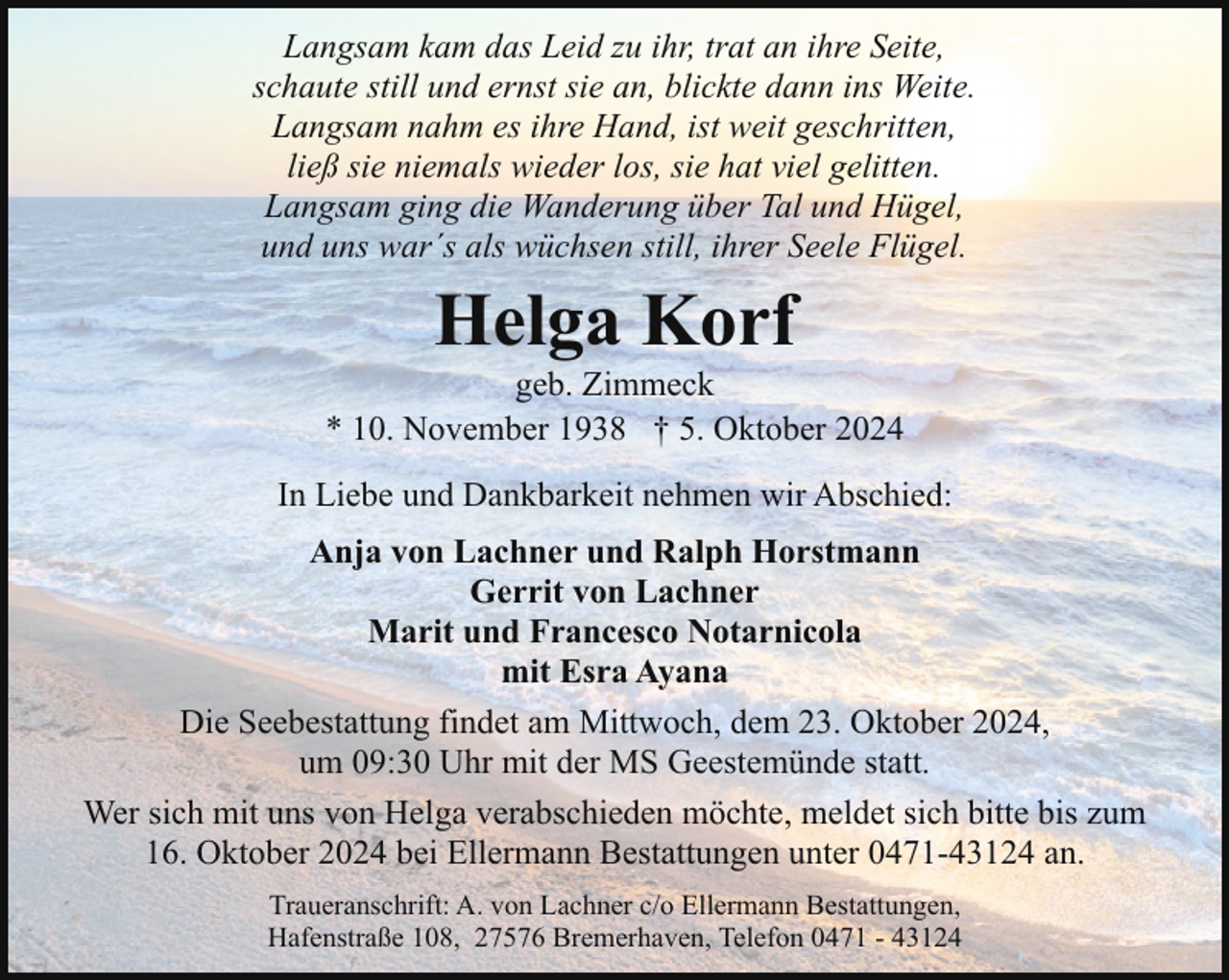 <p>Langsam kam das Leid zu ihr, trat an ihre Seite,<br />schaute still und ernst sie an, blickte dann ins Weite.<br />Langsam nahm es ihre Hand, ist weit geschritten,<br />ließ sie niemals wieder los, sie hat viel gelitten.<br />Langsam ging die Wanderung über Tal und Hügel,<br />und uns war´s als wüchsen still, ihrer Seele Flügel.</p><p>Helga Korf</p><p>geb. Zimmeck<br />* 10. November 1938 † 5. Oktober 2024<br />In Liebe und Dankbarkeit nehmen wir Abschied:<br />Anja von Lachner und Ralph Horstmann<br />Gerrit von Lachner<br />Marit und Francesco Notarnicola<br />mit Esra Ayana<br />Die Seebestattung findet am Mittwoch, dem 23. Oktober 2024,<br />um 09:30 Uhr mit der MS Geestemünde statt.<br />Wer sich mit uns von Helga verabschieden möchte, meldet sich bitte bis zum<br />16. Oktober 2024 bei Ellermann Bestattungen unter 0471-43124 an.<br />Traueranschrift: A. von Lachner c/o Ellermann Bestattungen,<br />Hafenstraße 108, 27576 Bremerhaven, Telefon 0471 - 43124</p>