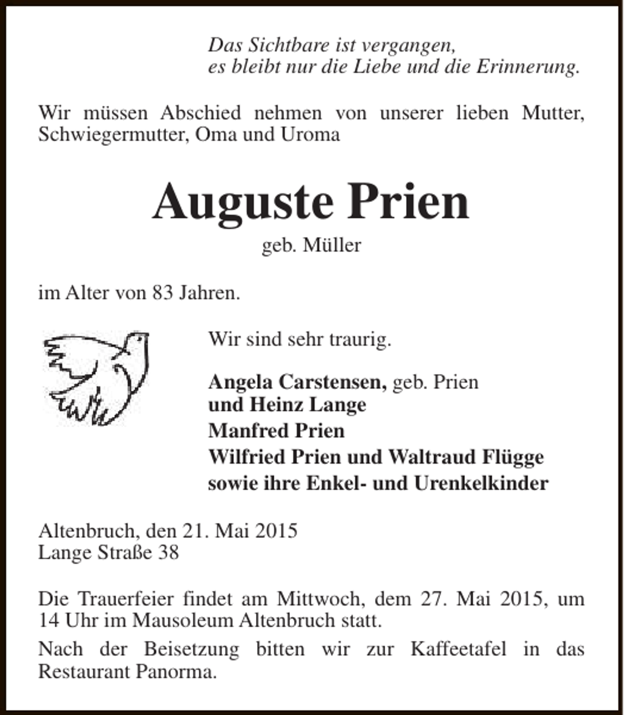 <p>Das Sichtbare ist vergangen,<br />es bleibt nur die Liebe und die Erinnerung.<br />Wir müssen Abschied nehmen von unserer lieben Mutter,<br />Schwiegermutter, Oma und Uroma</p><p>Auguste Prien<br />geb. Müller</p><p>im Alter von 83 Jahren.<br />Wir sind sehr traurig.<br />Angela Carstensen, geb. Prien<br />und Heinz Lange<br />Manfred Prien<br />Wilfried Prien und Waltraud Flügge<br />sowie ihre Enkel- und Urenkelkinder<br />Altenbruch, den 21. Mai 2015<br />Lange Straße 38<br />Die Trauerfeier findet am Mittwoch, dem 27. Mai 2015, um<br />14 Uhr im Mausoleum Altenbruch statt.<br />Nach der Beisetzung bitten wir zur Kaffeetafel in das<br />Restaurant Panorma.</p>
