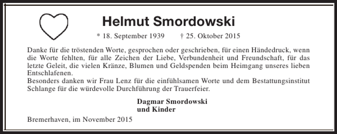 <p>Helmut Smordowski<br />* 18. September 1939</p><p>† 25. Oktober 2015</p><p>Danke für die tröstenden Worte, gesprochen oder geschrieben, für einen Händedruck, wenn<br />die Worte fehlten, für alle Zeichen der Liebe, Verbundenheit und Freundschaft, für das<br />letzte Geleit, die vielen Kränze, Blumen und Geldspenden beim Heimgang unseres lieben<br />Entschlafenen.<br />Besonders danken wir Frau Lenz für die einfühlsamen Worte und dem Bestattungsinstitut<br />Schlange für die würdevolle Durchführung der Trauerfeier.<br />Dagmar Smordowski<br />und Kinder<br />Bremerhaven, im November 2015</p>