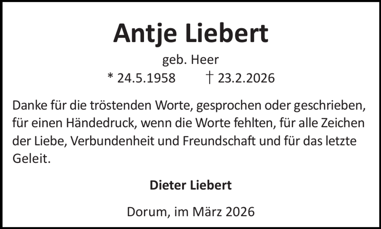 <p>Antje Liebert</p><p>geb. Heer<br />* 24.5.1958<br />† 23.2.2026<br />Danke für die tröstenden Worte, gesprochen oder geschrieben,<br />für einen Händedruck, wenn die Worte fehlten, für alle Zeichen<br />der Liebe, Verbundenheit und Freundschaft und für das letzte<br />Geleit.<br />Dieter Liebert<br />Dorum, im März 2026</p>