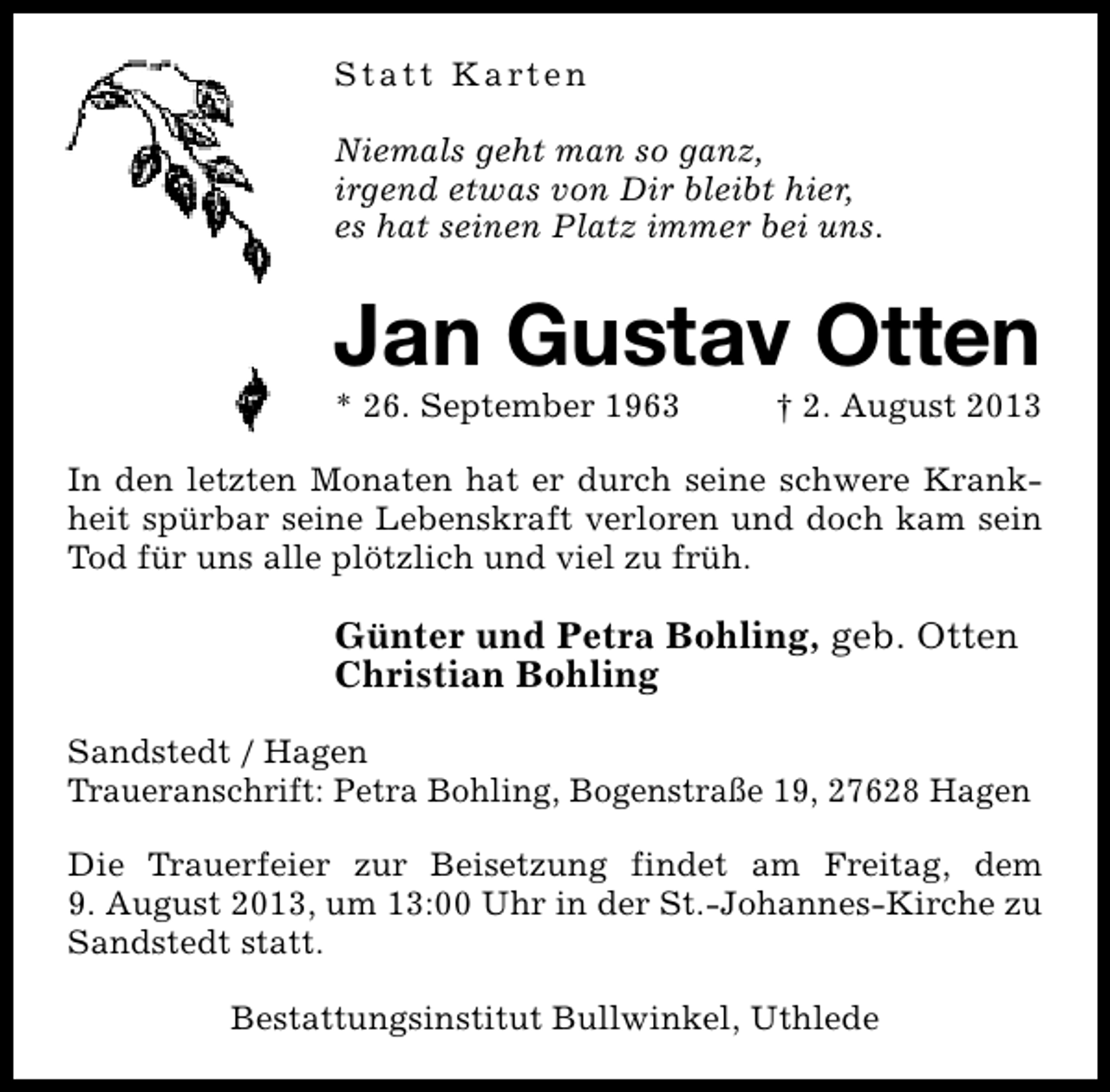 <p>Statt Karten<br />Niemals geht man so ganz,<br />irgend etwas von Dir bleibt hier,<br />es hat seinen Platz immer bei uns.</p><p>Jan Gustav Otten</p><p>* 26. September 1963</p><p>† 2. August 2013</p><p>In den letzten Monaten hat er durch seine schwere Krankheit spürbar seine Lebenskraft verloren und doch kam sein<br />Tod für uns alle plötzlich und viel zu früh.</p><p>Günter und Petra Bohling, geb. Otten<br />Christian Bohling<br />Sandstedt / Hagen<br />Traueranschrift: Petra Bohling, Bogenstraße 19, 27628 Hagen<br />Die Trauerfeier zur Beisetzung findet am Freitag, dem<br />9. August 2013, um 13:00 Uhr in der St.-Johannes-Kirche zu<br />Sandstedt statt.<br />Bestattungsinstitut Bullwinkel, Uthlede</p>