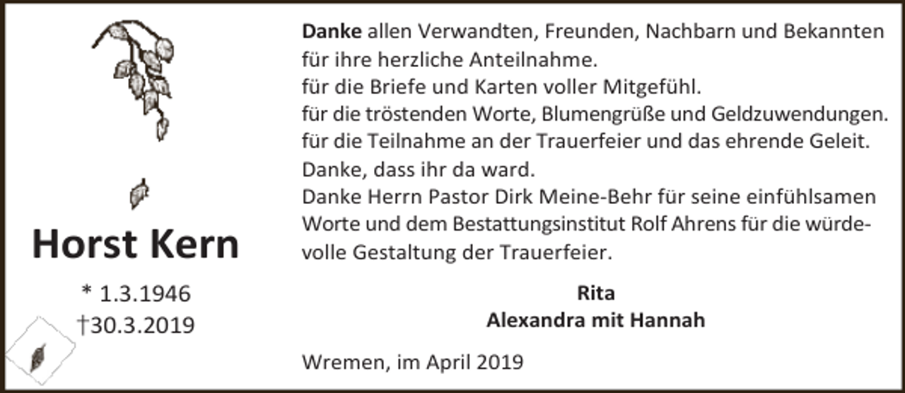 <p>Horst Kern</p><p>Danke allen Verwandten, Freunden, Nachbarn und Bekannten<br />für ihre herzliche Anteilnahme.<br />für die Briefe und Karten voller Mitgefühl.<br />für die tröstenden Worte, Blumengrüße und Geldzuwendungen.<br />für die Teilnahme an der Trauerfeier und das ehrende Geleit.<br />Danke, dass ihr da ward.<br />Danke Herrn Pastor Dirk Meine-Behr für seine einfühlsamen<br />Worte und dem Bestattungsinstitut Rolf Ahrens für die würdevolle Gestaltung der Trauerfeier.</p><p>* 1.3.1946<br />†30.3.2019</p><p>Rita<br />Alexandra mit Hannah<br />Wremen, im April 2019</p>
