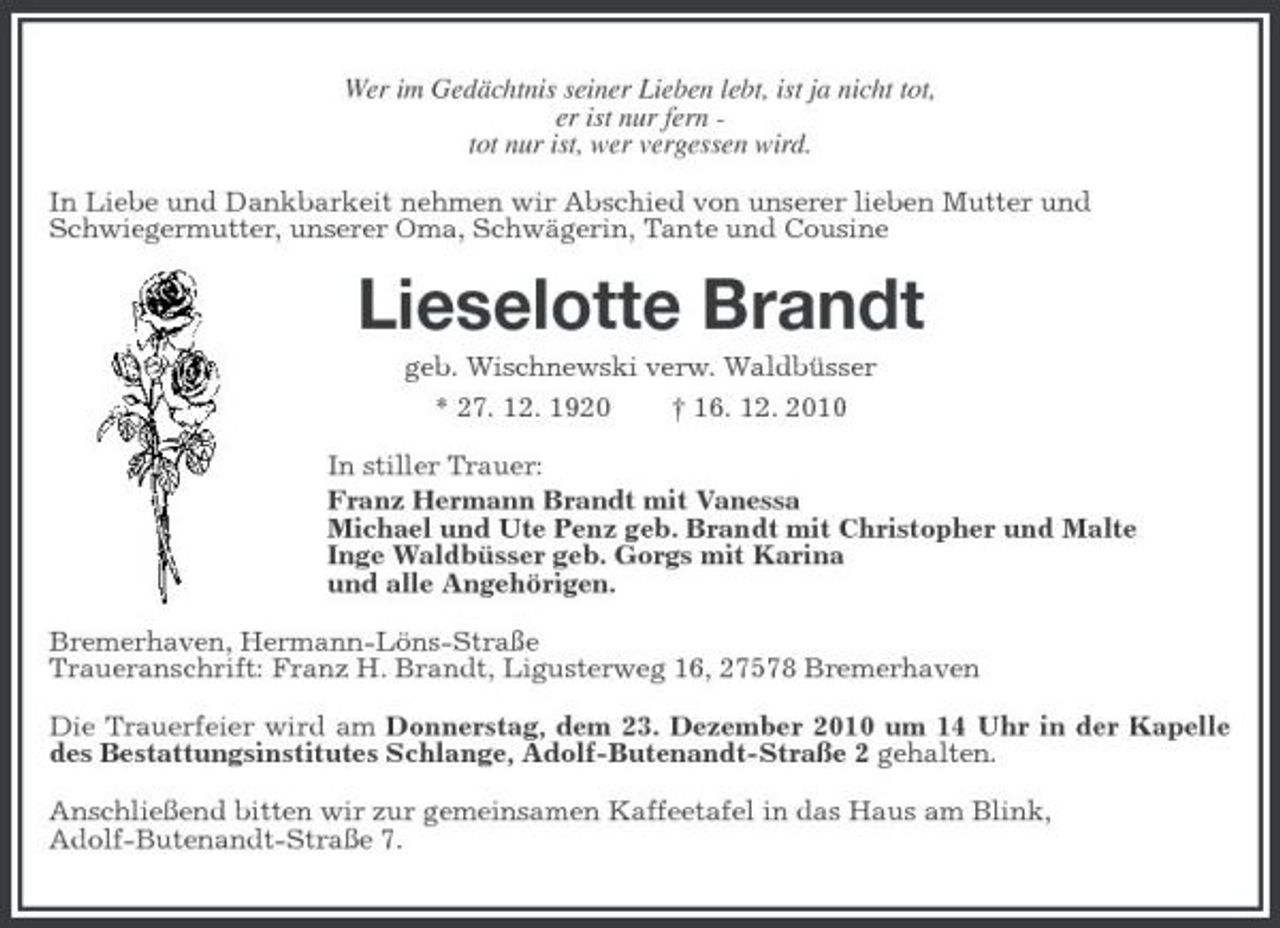 <p>Wer im Gedächtnis seiner Lieben lebt, ist ja nicht tot,<br />er ist nur fern -<br />tot nur ist, wer vergessen wird.<br />In Liebe und Dankbarkeit nehmen wir Abschied von unserer lieben Mutter und<br />Schwiegermutter, unserer Oma, Schwägerin, Tante und Cousine<br />Lieselotte Brandt<br />geb. Wischnewski verw. Waldbüsser<br />* 27. 12. 1920 † 16. 12. 2010<br />In stiller Trauer:<br />Franz Hermann Brandt mit Vanessa<br />Michael und Ute Penz geb. Brandt mit Christopher und Malte<br />Inge Waldbüsser geb. Gorgs mit Karina<br />und alle Angehörigen.<br />Bremerhaven, Hermann-Löns-Straße<br />Traueranschrift: Franz H. Brandt, Ligusterweg 16, 27578 Bremerhaven<br />Die Trauerfeier wird am Donnerstag, dem 23. Dezember 2010 um 14 Uhr in der Kapelle des Bestattungsinstitutes Schlange, Adolf-Butenandt-Straße 2 gehalten.<br />Anschließend bitten wir zur gemeinsamen Kaffeetafel in das Haus am Blink,<br />Adolf-Butenandt-Straße 7.</p>