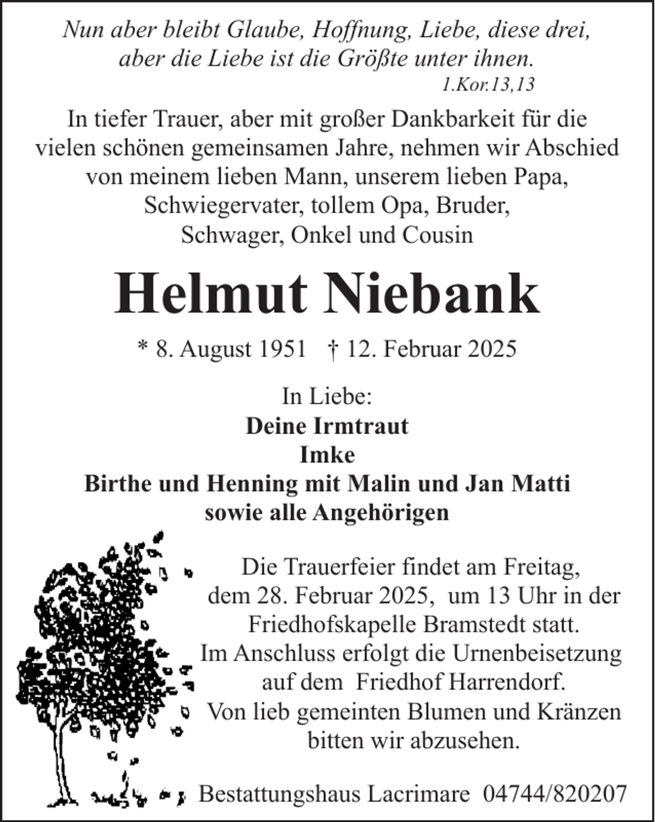 <p>Nun aber bleibt Glaube, Hoffnung, Liebe, diese drei,<br />aber die Liebe ist die Größte unter ihnen.<br />1.Kor.13,13</p><p>In tiefer Trauer, aber mit großer Dankbarkeit für die<br />vielen schönen gemeinsamen Jahre, nehmen wir Abschied<br />von meinem lieben Mann, unserem lieben Papa,<br />Schwiegervater, tollem Opa, Bruder,<br />Schwager, Onkel und Cousin</p><p>Helmut Niebank<br />* 8. August 1951 † 12. Februar 2025</p><p>In Liebe:<br />Deine Irmtraut<br />Imke<br />Birthe und Henning mit Malin und Jan Matti<br />sowie alle Angehörigen<br />Die Trauerfeier findet am Freitag,<br />dem 28. Februar 2025, um 13 Uhr in der<br />Friedhofskapelle Bramstedt statt.<br />Im Anschluss erfolgt die Urnenbeisetzung<br />auf dem Friedhof Harrendorf.<br />Von lieb gemeinten Blumen und Kränzen<br />bitten wir abzusehen.<br />Bestattungshaus Lacrimare 04744/820207</p>