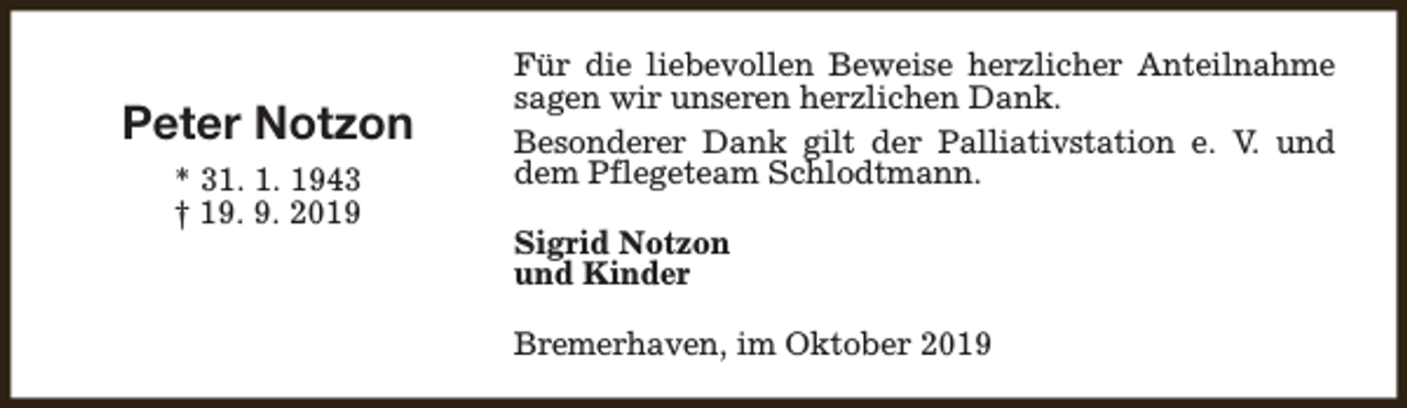 <p>Peter Notzon<br />* 31. 1. 1943<br />† 19. 9. 2019</p><p>Für die liebevollen Beweise herzlicher Anteilnahme<br />sagen wir unseren herzlichen Dank.<br />Besonderer Dank gilt der Palliativstation e. V. und<br />dem Pflegeteam Schlodtmann.<br />Sigrid Notzon<br />und Kinder<br />Bremerhaven, im Oktober 2019</p>