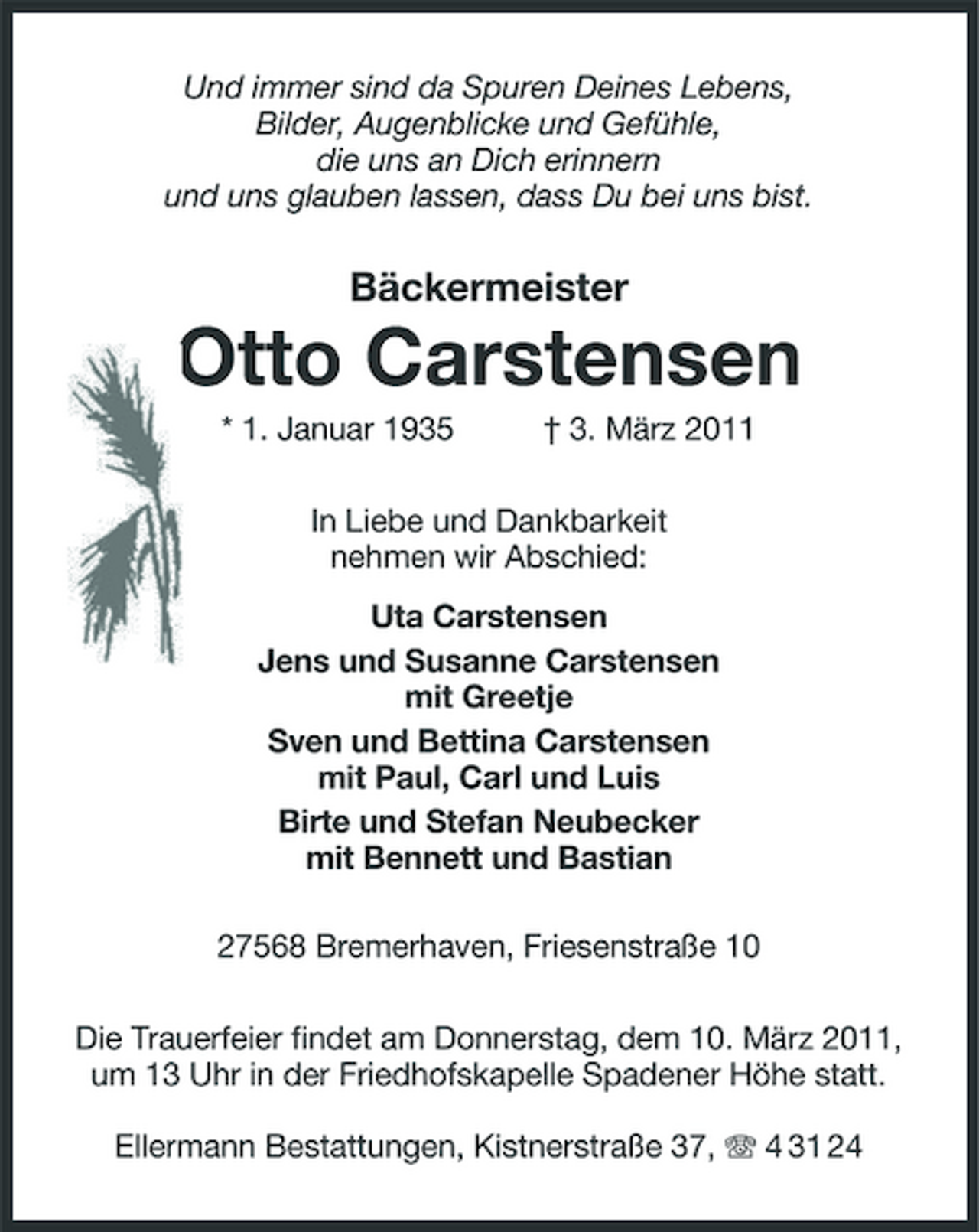 <p>Und immer sind da Spuren Deines Lebens, Bilder, Augenblicke und Gefühle, die uns an Dich erinnern und uns glauben lassen, dass Du bei uns bist.</p><p>Bäckermeister</p><p>Otto Carstensen<br />* 1. Januar 1935 † 3. März 2011 In Liebe und Dankbarkeit nehmen wir Abschied: Uta Carstensen Jens und Susanne Carstensen mit Greetje Sven und Bettina Carstensen mit Paul, Carl und Luis Birte und Stefan Neubecker mit Bennett und Bastian 27568 Bremerhaven, Friesenstraße 10 Die Trauerfeier findet am Donnerstag, dem 10. März 2011, um 13 Uhr in der Friedhofskapelle Spadener Höhe statt. Ellermann Bestattungen, Kistnerstraße 37, 4 31 24</p>