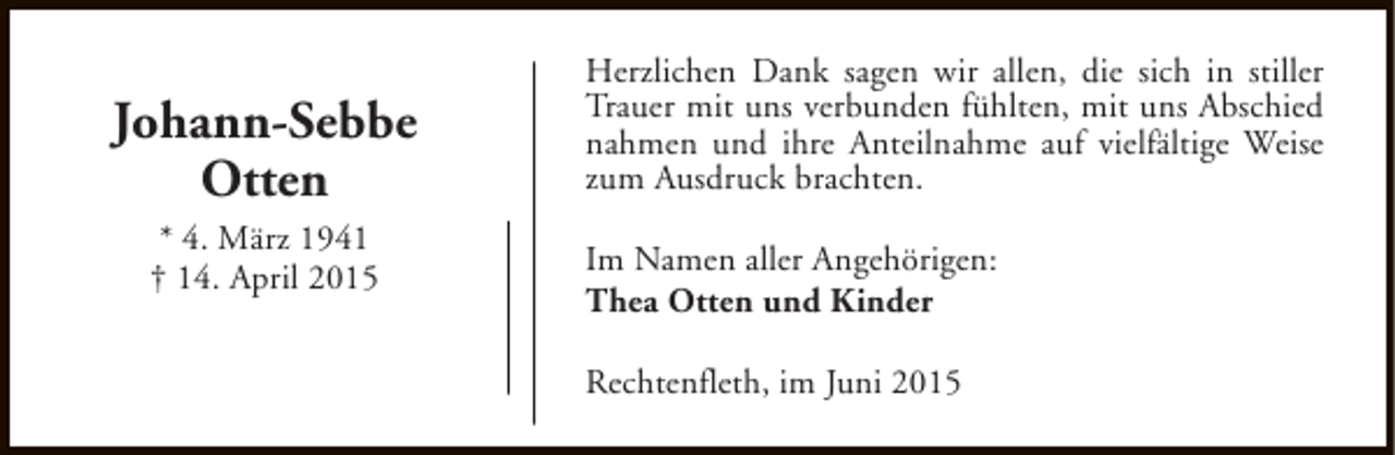<p>Johann-Sebbe<br />Otten<br />* 4. März 1941<br />† 14. April 2015</p><p>Herzlichen Dank sagen wir allen, die sich in stiller<br />Trauer mit uns verbunden fühlten, mit uns Abschied<br />nahmen und ihre Anteilnahme auf vielfältige Weise<br />zum Ausdruck brachten.<br />Im Namen aller Angehörigen:<br />Thea Otten und Kinder<br />Rechtenfleth, im Juni 2015</p>