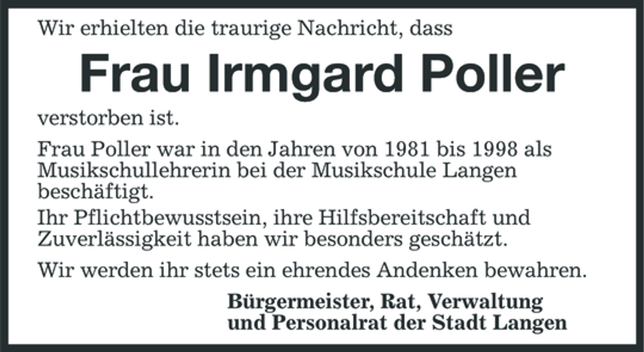 <p>Wir erhielten die traurige Nachricht, dass</p><p>Frau Irmgard Poller<br />verstorben ist. Frau Poller war in den Jahren von 1981 bis 1998 als Musikschullehrerin bei der Musikschule Langen beschäftigt. Ihr Pflichtbewusstsein, ihre Hilfsbereitschaft und Zuverlässigkeit haben wir besonders geschätzt. Wir werden ihr stets ein ehrendes Andenken bewahren. Bürgermeister, Rat, Verwaltung und Personalrat der Stadt Langen</p>