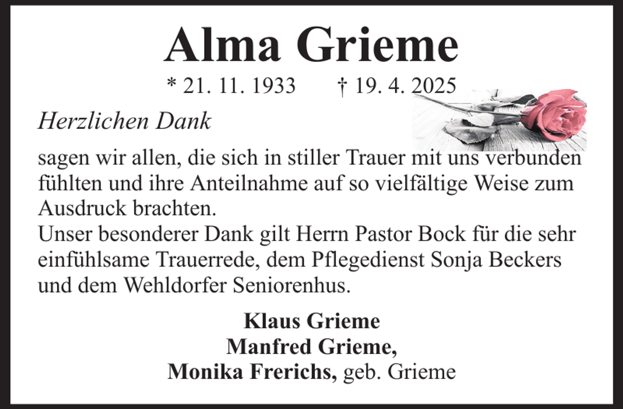 <p>Alma Grieme<br />* 21. 11. 1933</p><p>† 19. 4. 2025</p><p>Herzlichen Dank<br />sagen wir allen, die sich in stiller Trauer mit uns verbunden<br />fühlten und ihre Anteilnahme auf so vielfältige Weise zum<br />Ausdruck brachten.<br />Unser besonderer Dank gilt Herrn Pastor Bock für die sehr<br />einfühlsame Trauerrede, dem Pflegedienst Sonja Beckers<br />und dem Wehldorfer Seniorenhus.<br />Klaus Grieme<br />Manfred Grieme,<br />Monika Frerichs, geb. Grieme</p>