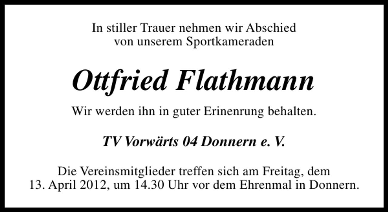 <p>In stiller Trauer nehmen wir Abschied<br />von unserem Sportkameraden</p><p>Ottfried Flathmann<br />Wir werden ihn in guter Erinenrung behalten.</p><p>TV Vorwärts 04 Donnern e. V.<br />Die Vereinsmitglieder treffen sich am Freitag, dem<br />13. April 2012, um 14.30 Uhr vor dem Ehrenmal in Donnern.</p>