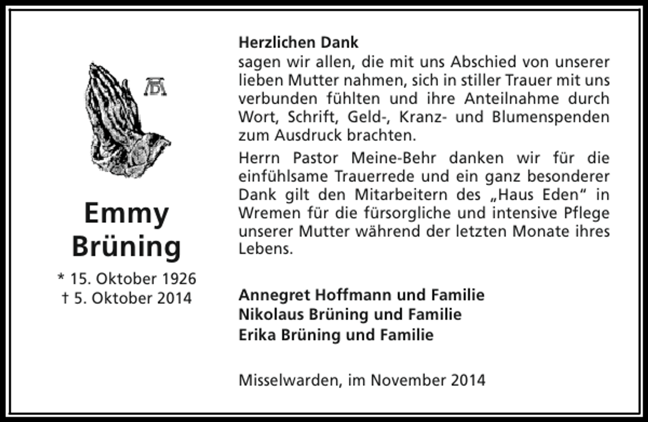 <p>Emmy<br />Brüning<br />* 15. Oktober 1926<br />† 5. Oktober 2014</p><p>Herzlichen Dank<br />sagen wir allen, die mit uns Abschied von unserer<br />lieben Mutter nahmen, sich in stiller Trauer mit uns<br />verbunden fühlten und ihre Anteilnahme durch<br />Wort, Schrift, Geld-, Kranz- und Blumenspenden<br />zum Ausdruck brachten.<br />Herrn Pastor Meine-Behr danken wir für die<br />einfühlsame Trauerrede und ein ganz besonderer<br />Dank gilt den Mitarbeitern des „Haus Eden“ in<br />Wremen für die fürsorgliche und intensive Pflege<br />unserer Mutter während der letzten Monate ihres<br />Lebens.<br />Annegret Hoffmann und Familie<br />Nikolaus Brüning und Familie<br />Erika Brüning und Familie<br />Misselwarden, im November 2014</p>