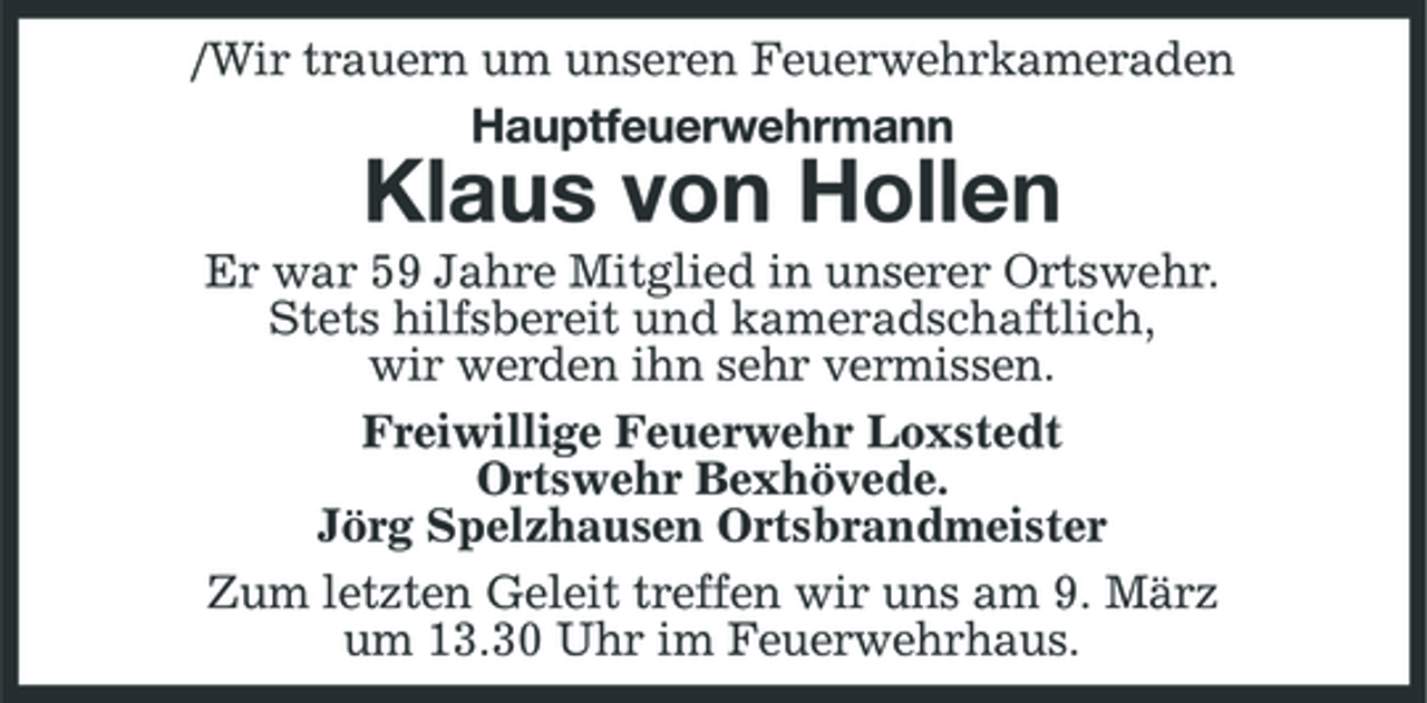 <p>/Wir trauern um unseren Feuerwehrkameraden Hauptfeuerwehrmann</p><p>Klaus von Hollen<br />Er war 59 Jahre Mitglied in unserer Ortswehr. Stets hilfsbereit und kameradschaftlich, wir werden ihn sehr vermissen. Freiwillige Feuerwehr Loxstedt Ortswehr Bexhövede. Jörg Spelzhausen Ortsbrandmeister Zum letzten Geleit treffen wir uns am 9. März um 13.30 Uhr im Feuerwehrhaus.</p>