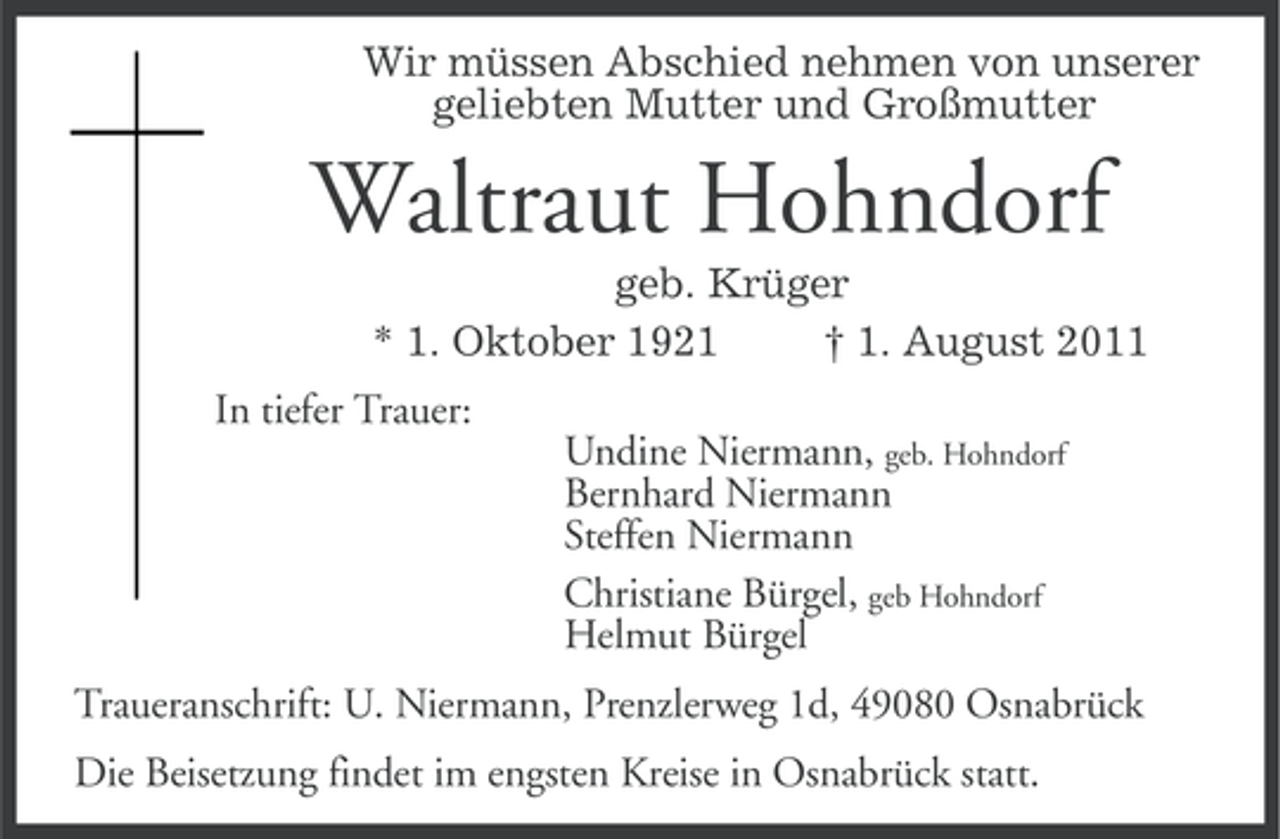 <p>Wir müssen Abschied nehmen von unserer<br />geliebten Mutter und Großmutter</p><p>Waltraut Hohndorf<br />geb. Krüger<br />* 1. Oktober 1921<br />† 1. August 2011<br />In tiefer Trauer:<br />Undine Niermann, geb. Hohndorf<br />Bernhard Niermann<br />Steffen Niermann<br />Christiane Bürgel, geb Hohndorf<br />Helmut Bürgel<br />Traueranschrift: U. Niermann, Prenzlerweg 1d, 49080 Osnabrück<br />Die Beisetzung findet im engsten Kreise in Osnabrück statt.</p>