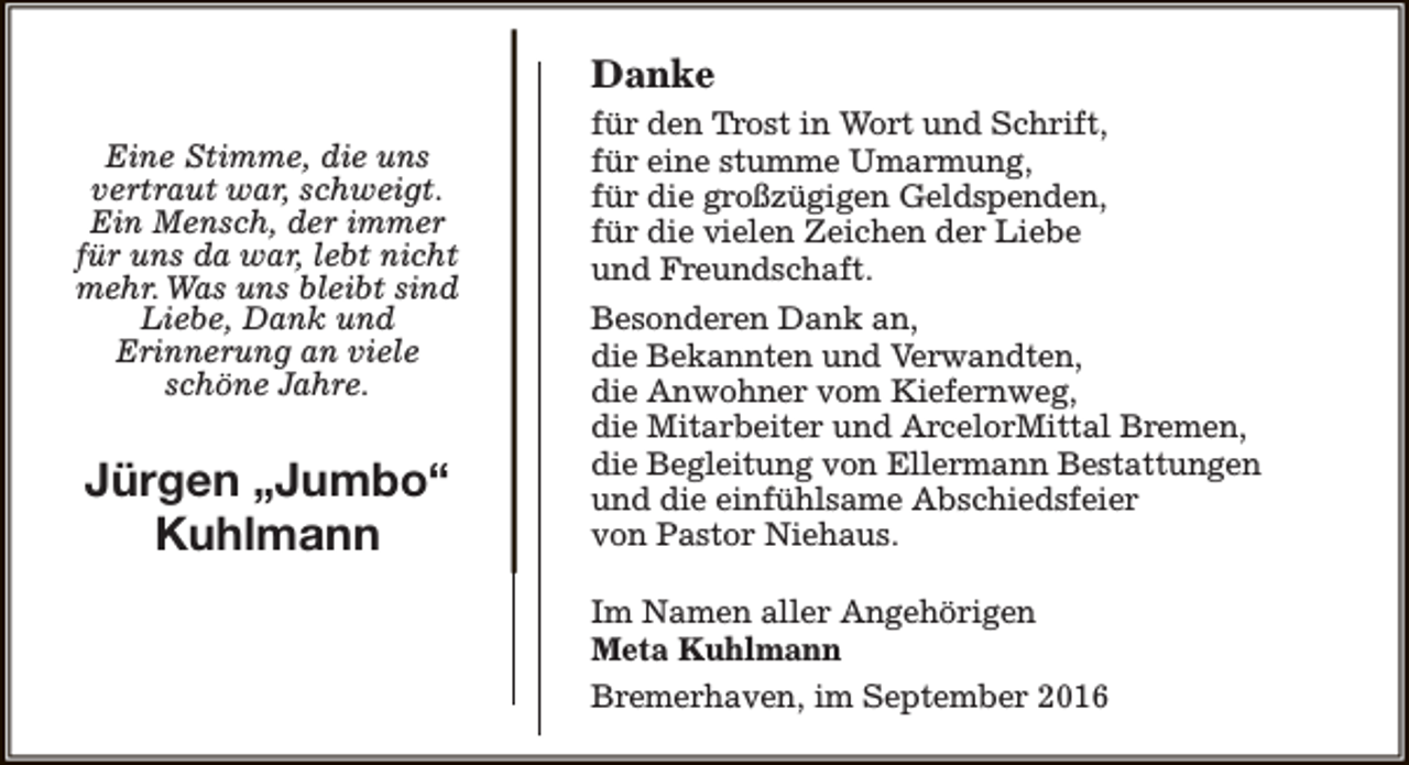 <p>Danke<br />Eine Stimme, die uns<br />vertraut war, schweigt.<br />Ein Mensch, der immer<br />für uns da war, lebt nicht<br />mehr. Was uns bleibt sind<br />Liebe, Dank und<br />Erinnerung an viele<br />schöne Jahre.</p><p>Jürgen „Jumbo“<br />Kuhlmann</p><p>für den Trost in Wort und Schrift,<br />für eine stumme Umarmung,<br />für die großzügigen Geldspenden,<br />für die vielen Zeichen der Liebe<br />und Freundschaft.<br />Besonderen Dank an,<br />die Bekannten und Verwandten,<br />die Anwohner vom Kiefernweg,<br />die Mitarbeiter und ArcelorMittal Bremen,<br />die Begleitung von Ellermann Bestattungen<br />und die einfühlsame Abschiedsfeier<br />von Pastor Niehaus.<br />Im Namen aller Angehörigen<br />Meta Kuhlmann<br />Bremerhaven, im September 2016</p>