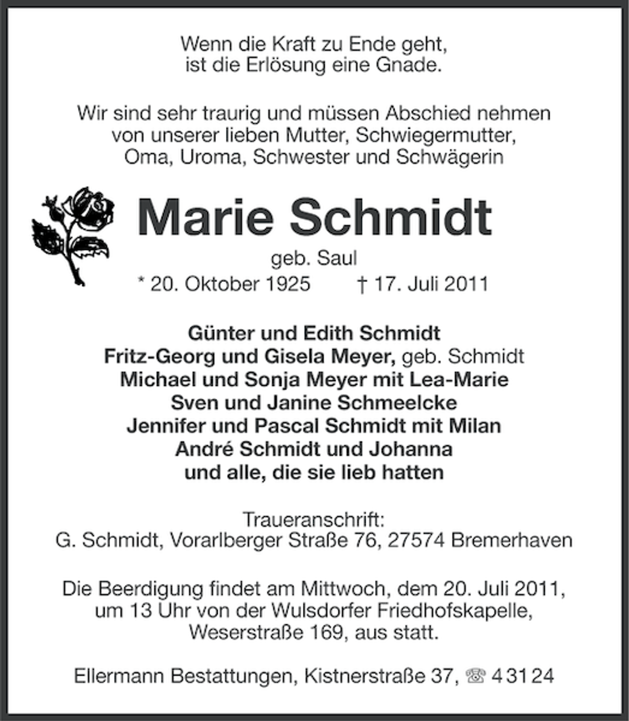 <p>Wenn die Kraft zu Ende geht,<br />ist die Erlösung eine Gnade.<br />Wir sind sehr traurig und müssen Abschied nehmen<br />von unserer lieben Mutter, Schwiegermutter,<br />Oma, Uroma, Schwester und Schwägerin</p><p>Marie Schmidt<br />geb. Saul<br />* 20. Oktober 1925<br />† 17. Juli 2011<br />Günter und Edith Schmidt<br />Fritz-Georg und Gisela Meyer, geb. Schmidt<br />Michael und Sonja Meyer mit Lea-Marie<br />Sven und Janine Schmeelcke<br />Jennifer und Pascal Schmidt mit Milan<br />André Schmidt und Johanna<br />und alle, die sie lieb hatten<br />Traueranschrift:<br />G. Schmidt, Vorarlberger Straße 76, 27574 Bremerhaven<br />Die Beerdigung findet am Mittwoch, dem 20. Juli 2011,<br />um 13 Uhr von der Wulsdorfer Friedhofskapelle,<br />Weserstraße 169, aus statt.<br />Ellermann Bestattungen, Kistnerstraße 37, 4 31 24</p>