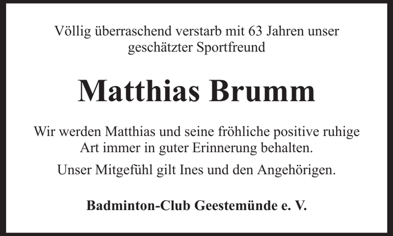 <p>Völlig überraschend verstarb mit 63 Jahren unser<br />geschätzter Sportfreund</p><p>Matthias Brumm<br />Wir werden Matthias und seine fröhliche positive ruhige<br />Art immer in guter Erinnerung behalten.<br />Unser Mitgefühl gilt Ines und den Angehörigen.<br />Badminton-Club Geestemünde e. V.</p>