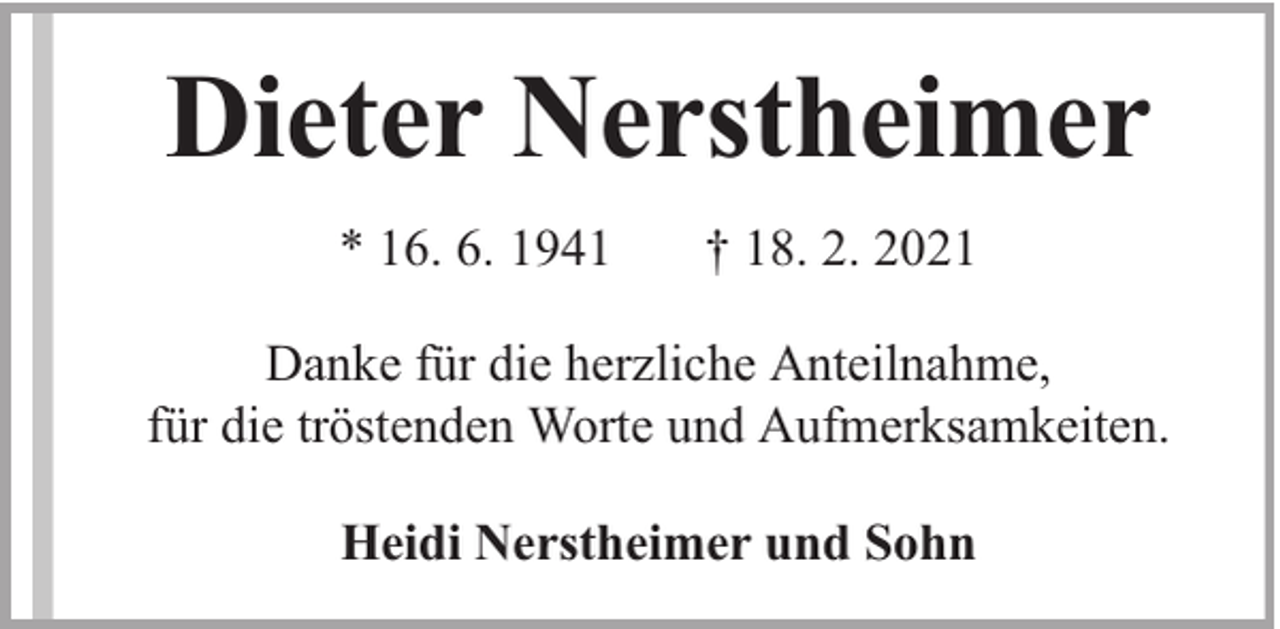 <p>Dieter Nerstheimer<br />* 16. 6. 1941</p><p>† 18. 2. 2021</p><p>Danke für die herzliche Anteilnahme,<br />für die tröstenden Worte und Aufmerksamkeiten.<br />Heidi Nerstheimer und Sohn</p>