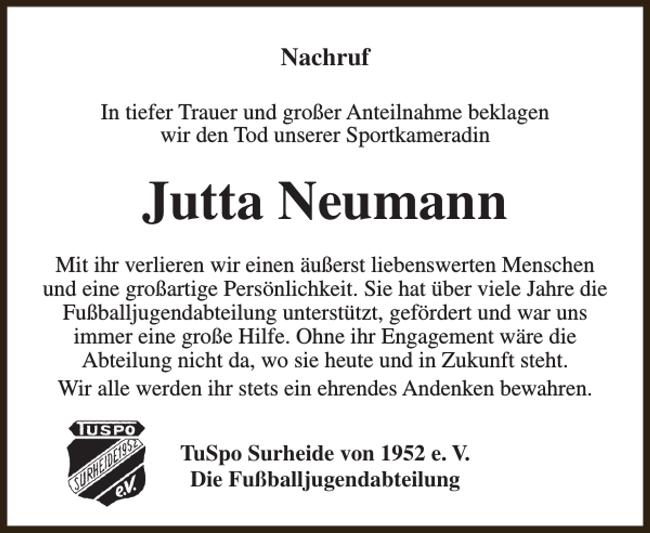 <p>Nachruf<br />In tiefer Trauer und großer Anteilnahme beklagen<br />wir den Tod unserer Sportkameradin</p><p>Jutta Neumann<br />Mit ihr verlieren wir einen äußerst liebenswerten Menschen<br />und eine großartige Persönlichkeit. Sie hat über viele Jahre die<br />Fußballjugendabteilung unterstützt, gefördert und war uns<br />immer eine große Hilfe. Ohne ihr Engagement wäre die<br />Abteilung nicht da, wo sie heute und in Zukunft steht.<br />Wir alle werden ihr stets ein ehrendes Andenken bewahren.<br />TuSpo Surheide von 1952 e. V.<br />Die Fußballjugendabteilung</p>